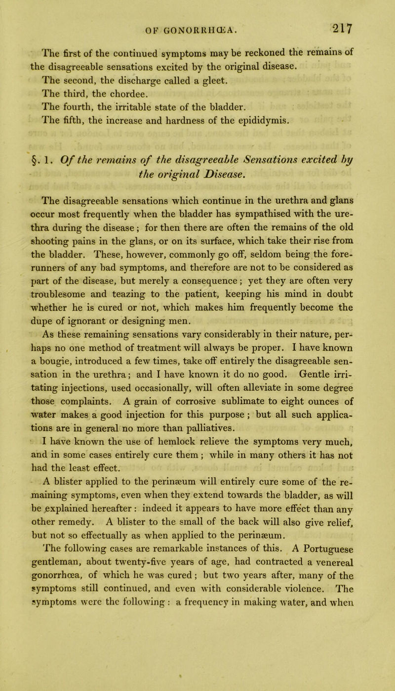 The first of the continued symptoms may be reckoned the remains of the disagreeable sensations excited by the original disease. The second, the discharge called a gleet. The third, the chordee. The fourth, the irritable state of the bladder. The fifth, the increase and hardness of the epididymis. §. 1. Of the remains of the disagreeable Sensations excited by the original Disease. The disagreeable sensations which continue in the urethra and glans occur most frequently when the bladder has sympathised with the ure- thra during the disease ; for then there are often the remains of the old shooting pains in the glans, or on its surface, which take their rise from the bladder. These, however, commonly go off, seldom being the fore- runners of any bad symptoms, and therefore are not to be considered as part of the disease, but merely a consequence; yet they are often very troublesome and teazing to the patient, keeping his mind in doubt whether he is cured or not, which makes him frequently become the dupe of ignorant or designing men. As these remaining sensations vary considerably in their nature, per- haps no one method of treatment will always be proper. I have known a bougie, introduced a few times, take off entirely the disagreeable sen- sation in the urethra; and I have known it do no good. Gentle irri- tating injections, used occasionally, will often alleviate in some degree those complaints. A grain of corrosive sublimate to eight ounces of water makes a good injection for this purpose ; but all such applica- tions are in general no more than palliatives. I have known the use of hemlock relieve the symptoms very much, and in some cases entirely cure them; while in many others it has not had the least effect. A blister applied to the perinseum will entirely cure some of the re- maining symptoms, even when they extend towards the bladder, as will be explained hereafter : indeed it appears to have more effect than any other remedy. A blister to the small of the back will also give relief, but not so effectually as when applied to the perinseum. The following cases are remarkable instances of this. A Portuguese gentleman, about twenty-five years of age, had contracted a venereal gonorrhoea, of which he was cured; but two years after, many of the symptoms still continued, and even with considerable violence. The symptoms were the following : a frequency in making water, and when