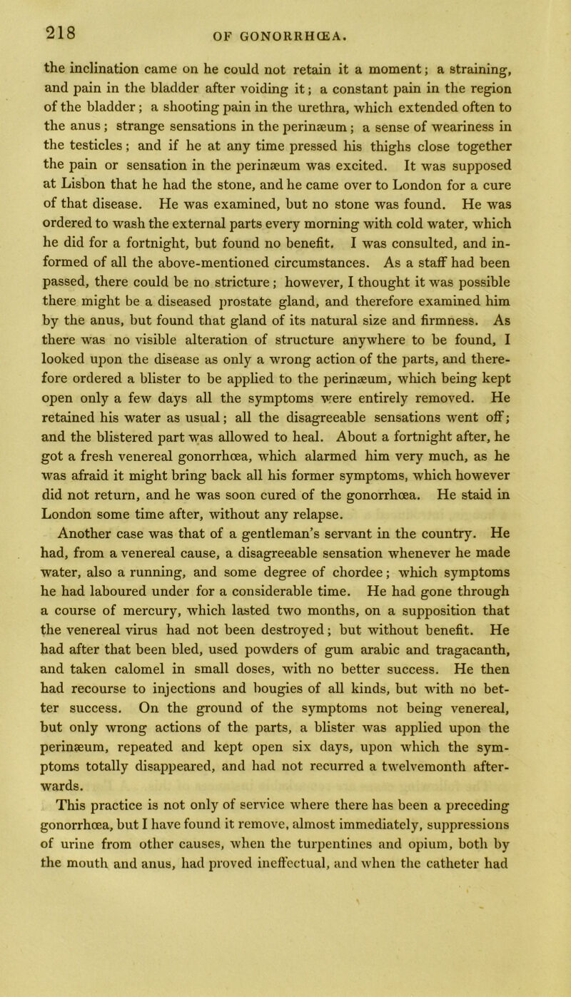 the inclination came on he could not retain it a moment; a straining, and pain in the bladder after voiding it; a constant pain in the region of the bladder; a shooting pain in the urethra, which extended often to the anus; strange sensations in the perinaeum ; a sense of weariness in the testicles; and if he at any time pressed his thighs close together the pain or sensation in the perinaeum was excited. It was supposed at Lisbon that he had the stone, and he came over to London for a cure of that disease. He was examined, but no stone was found. He was ordered to wash the external parts every morning with cold water, which he did for a fortnight, but found no benefit. I was consulted, and in- formed of all the above-mentioned circumstances. As a staff had been passed, there could be no stricture; however, I thought it was possible there might be a diseased prostate gland, and therefore examined him by the anus, but found that gland of its natural size and firmness. As there was no visible alteration of structure anywhere to be found, I looked upon the disease as only a wrong action of the parts, and there- fore ordered a blister to be applied to the perinaeum, which being kept open only a few days all the symptoms were entirely removed. He retained his water as usual; all the disagreeable sensations went off; and the blistered part was allowed to heal. About a fortnight after, he got a fresh venereal gonorrhoea, which alarmed him very much, as he was afraid it might bring back all his former symptoms, which however did not return, and he was soon cured of the gonorrhoea. He staid in London some time after, without any relapse. Another case was that of a gentleman’s servant in the country. He had, from a venereal cause, a disagreeable sensation whenever he made water, also a running, and some degree of chordee; which symptoms he had laboured under for a considerable time. He had gone through a course of mercury, which lasted two months, on a supposition that the venereal virus had not been destroyed; but without benefit. He had after that been bled, used powders of gum arabic and tragacanth, and taken calomel in small doses, with no better success. He then had recourse to injections and bougies of all kinds, but with no bet- ter success. On the ground of the symptoms not being venereal, but only wrong actions of the parts, a blister was applied upon the perinaeum, repeated and kept open six days, upon which the sym- ptoms totally disappeared, and had not recurred a twelvemonth after- wards. This practice is not only of service where there has been a preceding gonorrhoea, but I have found it remove, almost immediately, suppressions of urine from other causes, when the turpentines and opium, both by the mouth and anus, had proved ineffectual, and when the catheter had