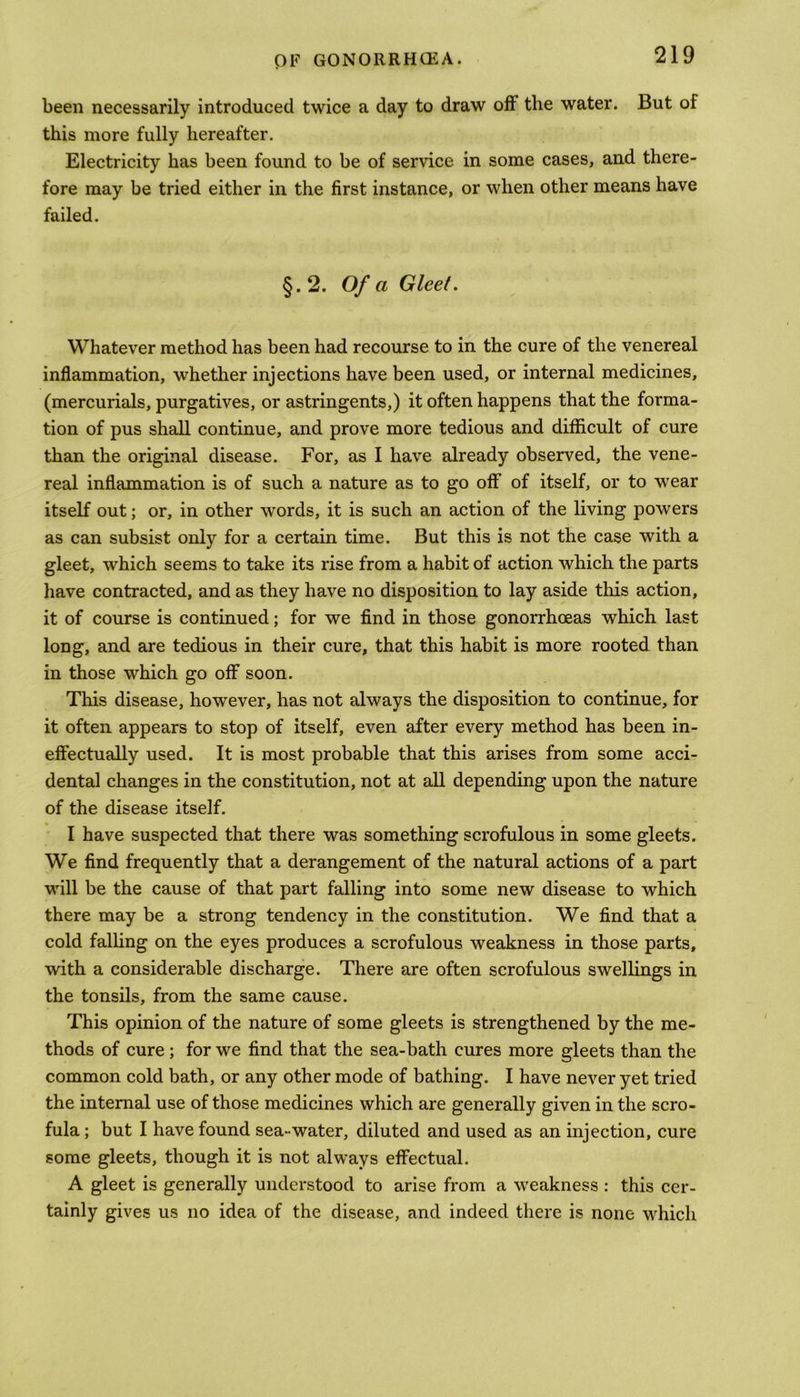 been necessarily introduced twice a day to draw off the water. But of this more fully hereafter. Electricity has been found to be of service in some cases, and there- fore may be tried either in the first instance, or when other means have failed. §.2. Of a Gleet. Whatever method has been had recourse to in the cure of the venereal inflammation, whether injections have been used, or internal medicines, (mercurials, purgatives, or astringents,) it often happens that the forma- tion of pus shall continue, and prove more tedious and difficult of cure than the original disease. For, as I have already observed, the vene- real inflammation is of such a nature as to go off of itself, or to wear itself out; or, in other words, it is such an action of the living powers as can subsist only for a certain time. But this is not the case with a gleet, which seems to take its rise from a habit of action which the parts have contracted, and as they have no disposition to lay aside this action, it of course is continued; for we find in those gonorrhoeas which last long, and are tedious in their cure, that this habit is more rooted than in those which go off soon. This disease, however, has not always the disposition to continue, for it often appears to stop of itself, even after every method has been in- effectually used. It is most probable that this arises from some acci- dental changes in the constitution, not at all depending upon the nature of the disease itself. I have suspected that there was something scrofulous in some gleets. We find frequently that a derangement of the natural actions of a part will be the cause of that part falling into some new disease to which there may be a strong tendency in the constitution. We find that a cold falling on the eyes produces a scrofulous weakness in those parts, with a considerable discharge. There are often scrofulous swellings in the tonsils, from the same cause. This opinion of the nature of some gleets is strengthened by the me- thods of cure; for we find that the sea-bath cures more gleets than the common cold bath, or any other mode of bathing. I have never yet tried the internal use of those medicines which are generally given in the scro- fula ; but I have found sea-water, diluted and used as an injection, cure some gleets, though it is not always effectual. A gleet is generally understood to arise from a weakness : this cer- tainly gives us no idea of the disease, and indeed there is none which