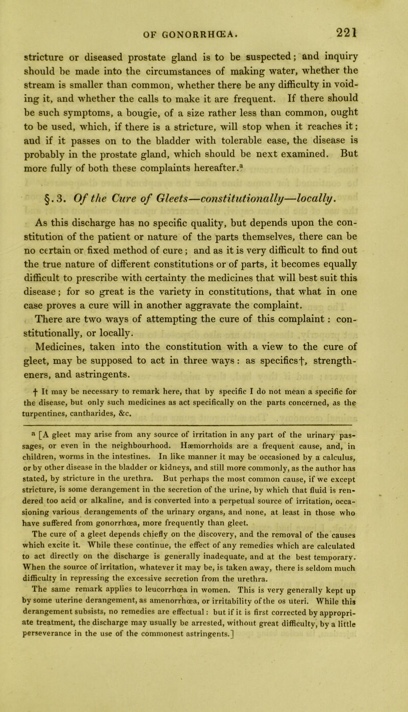 stricture or diseased prostate gland is to be suspected; and inquiry should be made into the circumstances of making water, whether the stream is smaller than common, whether there be any difficulty in void- ing it, and whether the calls to make it are frequent. If there should be such symptoms, a bougie, of a size rather less than common, ought to be used, which, if there is a stricture, will stop when it reaches it; and if it passes on to the bladder with tolerable ease, the disease is probably in the prostate gland, which should be next examined. But more fully of both these complaints hereafter.0 §.3. Of the Cure of Gleets—constitutionally—locally. As this discharge has no specific quality, but depends upon the con- stitution of the patient or nature of the parts themselves, there can be no certain or fixed method of cure ; and as it is very difficult to find out the true nature of different constitutions or of parts, it becomes equally difficult to prescribe with certainty the medicines that will best suit this disease; for so great is the variety in constitutions, that what in one case proves a cure will in another aggravate the complaint. There are two ways of attempting the cure of this complaint : con- stitutionally, or locally. Medicines, taken into the constitution with a view to the cure of gleet, may be supposed to act in three ways : as specifics'^, strength- ened, and astringents. f It may be necessary to remark here, that by specific I do not mean a specific for the disease, but only such medicines as act specifically on the parts concerned, as the turpentines, cantharides, &c. a [A gleet may arise from any source of irritation in any part of the urinary pas- sages, or even in the neighbourhood. Haemorrhoids are a frequent cause, and, in children, worms in the intestines. In like manner it may be occasioned by a calculus, or by other disease in the bladder or kidneys, and still more commonly, as the author has stated, by stricture in the urethra. But perhaps the most common cause, if we except stricture, is some derangement in the secretion of the urine, by which that fluid is ren- dered too acid or alkaline, and is converted into a perpetual source of irritation, occa- sioning various derangements of the urinary organs, and none, at least in those who have suffered from gonorrhoea, more frequently than gleet. The cure of a gleet depends chiefly on the discovery, and the removal of the causes which excite it. While these continue, the effect of any remedies which are calculated to act directly on the discharge is generally inadequate, and at the best temporary. When the source of irritation, whatever it may be, is taken away, there is seldom much difficulty in repressing the excessive secretion from the urethra. The same remark applies to leucorrhoea in women. This is very generally kept up by some uterine derangement, as amenorrhoea, or irritability of the os uteri. While this derangement subsists, no remedies are effectual: but if it is first corrected by appropri- ate treatment, the discharge may usually be arrested, without great difficulty, by a little perseverance in the use of the commonest astringents.]