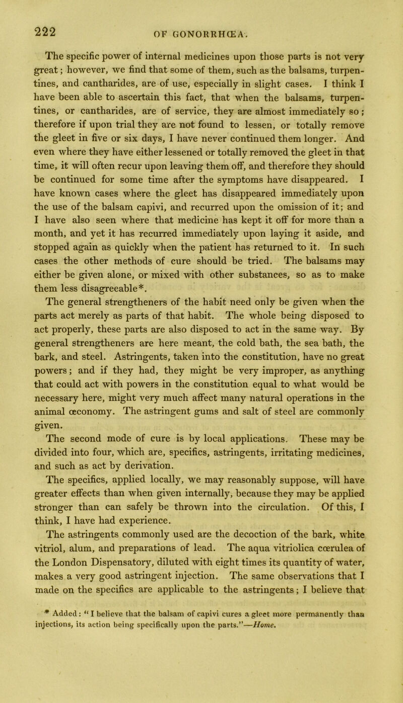 The specific power of internal medicines upon those parts is not very great; however, we find that some of them, such as the balsams, turpen- tines, and cantharides, are of use, especially in slight cases. I think I have been able to ascertain this fact, that when the balsams, turpen- tines, or cantharides, are of service, they are almost immediately so; therefore if upon trial they are not found to lessen, or totally remove the gleet in five or six days, I have never continued them longer. And even where they have either lessened or totally removed the gleet in that time, it will often recur upon leaving them off, and therefore they should be continued for some time after the symptoms have disappeared. I have known cases where the gleet has disappeared immediately upon the use of the balsam capivi, and recurred upon the omission of it; and I have also seen where that medicine has kept it off for more than a month, and yet it has recurred immediately upon laying it aside, and stopped again as quickly when the patient has returned to it. In such cases the other methods of cure should be tried. The balsams may either be given alone, or mixed with other substances, so as to make them less disagreeable*. The general strengtheners of the habit need only be given when the parts act merely as parts of that habit. The whole being disposed to act properly, these parts are also disposed to act in the same way. By general strengtheners are here meant, the cold bath, the sea bath, the bark, and steel. Astringents, taken into the constitution, have no great powers; and if they had, they might be very improper, as anything that could act with powers in the constitution equal to what would be necessary here, might very much affect many natural operations in the animal ceconomy. The astringent gums and salt of steel are commonly given. The second mode of cure is by local applications. These may be divided into four, which are, specifics, astringents, irritating medicines, and such as act by derivation. The specifics, applied locally, we may reasonably suppose, will have greater effects than when given internally, because they may be applied stronger than can safely be thrown into the circulation. Of this, I think, I have had experience. The astringents commonly used are the decoction of the bark, white vitriol, alum, and preparations of lead. The aqua vitriolica coerulea of the London Dispensatory, diluted with eight times its quantity of water, makes a very good astringent injection. The same observations that I made on the specifics are applicable to the astringents; I believe that * Added: “ I believe that the balsam of capivi cures a gleet more permanently than injections, its action being specifically upon the parts.”—Home.