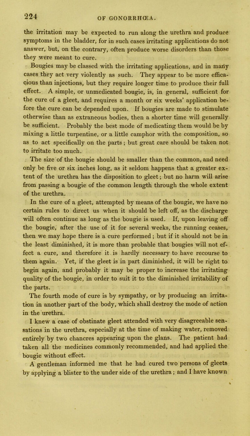 the irritation may be expected to run along the urethra and produce symptoms in the bladder, for in such cases irritating applications do not answer, but, on the contrary, often produce worse disorders than those they were meant to cure. Bougies may be classed with the irritating applications, and in many cases they act very violently as such. They appear to be more effica- cious than injections, but they require longer time to produce their full effect. A simple, or unmedicated bougie, is, in general, sufficient for the cure of a gleet, and requires a month or six weeks’ application be- fore the cure can be depended upon. If bougies are made to stimulate otherwise than as extraneous bodies, then a shorter time will generally be sufficient. Probably the best mode of medicating them would be by mixing a little turpentine, or a little camphor with the composition, so as to act specifically on the parts; but great care should be taken not to irritate too much. The size of the bougie should be smaller than the common, and need only be five or six inches long, as it seldom happens that a greater ex- tent of the urethra has the disposition to gleet; but no harm will arise from passing a bougie of the common length through the whole extent of the urethra. In the cure of a gleet, attempted by means of the bougie, we have no certain rules to direct us when it should be left off, as the discharge will often continue as long as the bougie is used. If, upon leaving off the bougie, after the use of it for several weeks, the running ceases, then we may hope there is a cure performed ; but if it should not be in the least diminished, it is more than probable that bougies will not ef- fect a cure, and therefore it is hardly necessary to have recourse to them again. Yet, if the gleet is in part diminished, it will be right to begin again, and probably it may be proper to increase the irritating quality of the bougie, in order to suit it to the diminished irritability of the parts. The fourth mode of cure is by sympathy, or by producing an irrita- tion in another part of the body, which shall destroy the mode of action in the urethra. I knew a case of obstinate gleet attended with very disagreeable sen- sations in the urethra, especially at the time of making water, removed entirely by two chancres appearing upon the glans. The patient had taken all the medicines commonly recommended, and had applied the bougie without effect. A gentleman informed me that he had cured two persons of gleets by applying a blister to the under side of the urethra; and I have known