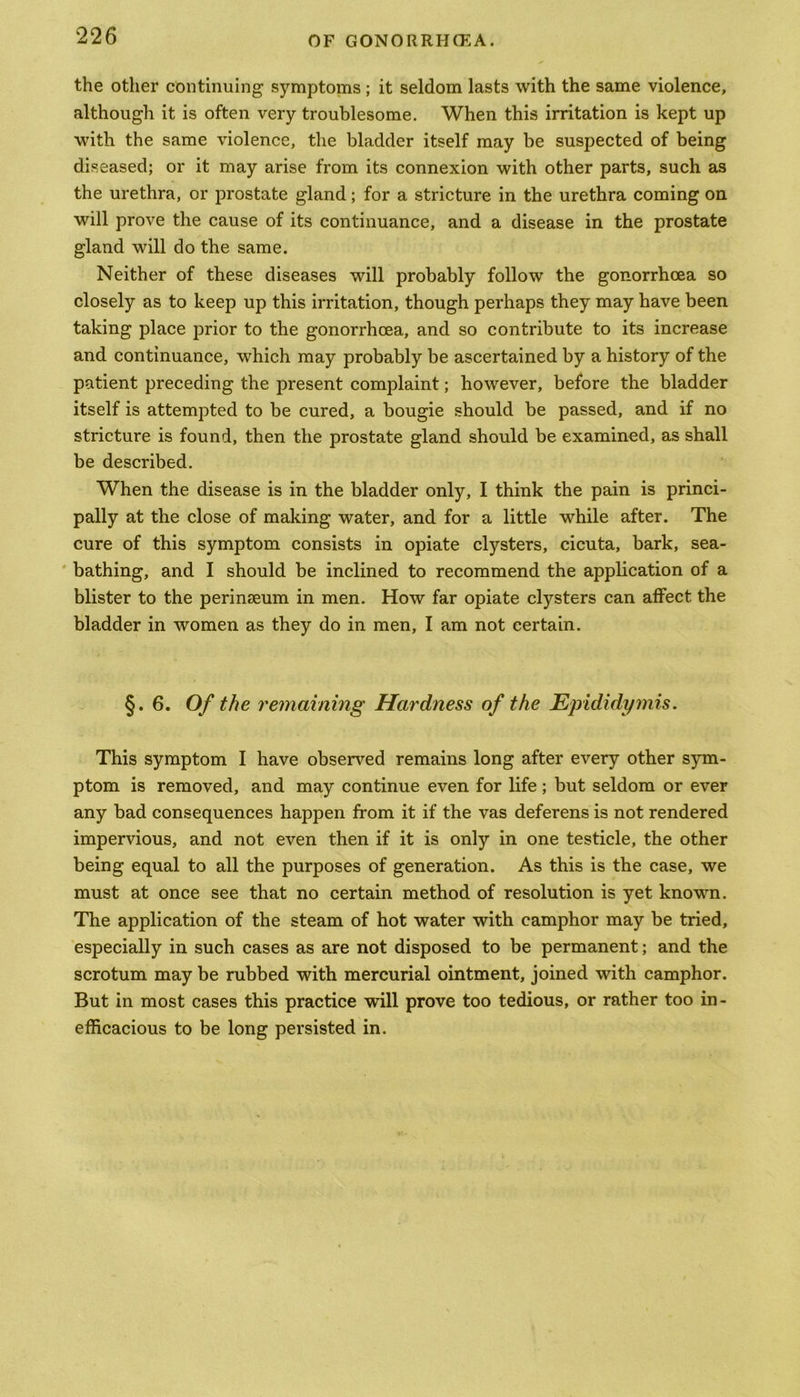 the other continuing symptoms ; it seldom lasts with the same violence, although it is often very troublesome. When this irritation is kept up with the same violence, the bladder itself may be suspected of being diseased; or it may arise from its connexion with other parts, such as the urethra, or prostate gland; for a stricture in the urethra coming on will prove the cause of its continuance, and a disease in the prostate gland will do the same. Neither of these diseases will probably follow the gonorrhoea so closely as to keep up this irritation, though perhaps they may have been taking place prior to the gonorrhoea, and so contribute to its increase and continuance, which may probably be ascertained by a history of the patient preceding the present complaint; however, before the bladder itself is attempted to be cured, a bougie should be passed, and if no stricture is found, then the prostate gland should be examined, as shall be described. When the disease is in the bladder only, I think the pain is princi- pally at the close of making water, and for a little while after. The cure of this symptom consists in opiate clysters, cicuta, bark, sea- bathing, and I should be inclined to recommend the application of a blister to the perinseum in men. How far opiate clysters can affect the bladder in women as they do in men, I am not certain. §. 6. Of the remaining Hardness of the Epididymis. This symptom I have observed remains long after every other sym- ptom is removed, and may continue even for life; but seldom or ever any bad consequences happen from it if the vas deferens is not rendered impervious, and not even then if it is only in one testicle, the other being equal to all the purposes of generation. As this is the case, we must at once see that no certain method of resolution is yet known. The application of the steam of hot water with camphor may be tried, especially in such cases as are not disposed to be permanent; and the scrotum may be rubbed with mercurial ointment, joined with camphor. But in most cases this practice will prove too tedious, or rather too in- efficacious to be long persisted in.