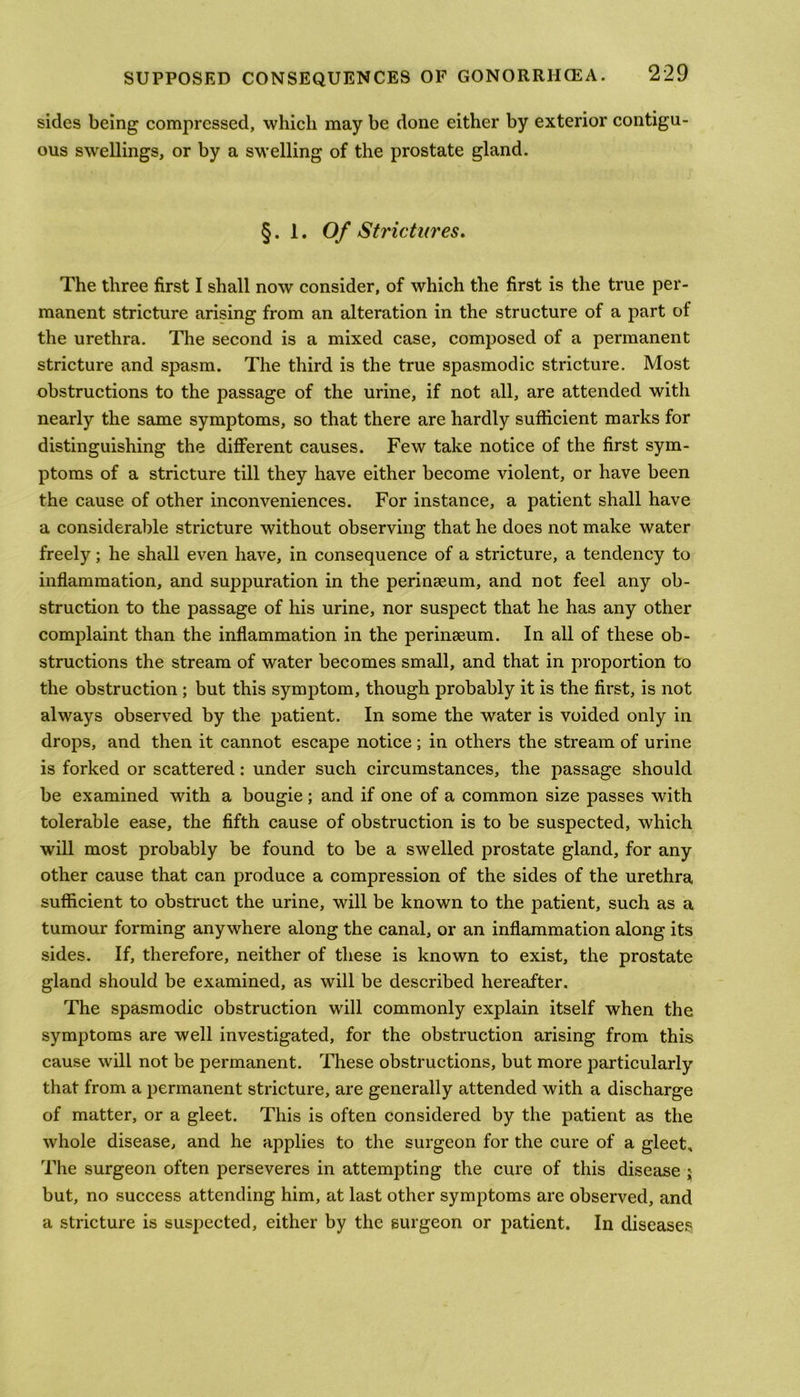 sides being compressed, which may be done either by exterior contigu- ous swellings, or by a swelling of the prostate gland. §. 1. Of Strictures. The three first I shall now consider, of which the first is the true per- manent stricture arising from an alteration in the structure of a part of the urethra. The second is a mixed case, composed of a permanent stricture and spasm. The third is the true spasmodic stricture. Most obstructions to the passage of the urine, if not all, are attended with nearly the same symptoms, so that there are hardly sufficient marks for distinguishing the different causes. Few take notice of the first sym- ptoms of a stricture till they have either become violent, or have been the cause of other inconveniences. For instance, a patient shall have a considerable stricture without observing that he does not make water freely; he shall even have, in consequence of a stricture, a tendency to inflammation, and suppuration in the perinseum, and not feel any ob- struction to the passage of his urine, nor suspect that he has any other complaint than the inflammation in the perinseum. In all of these ob- structions the stream of water becomes small, and that in proportion to the obstruction ; but this symptom, though probably it is the first, is not always observed by the patient. In some the water is voided only in drops, and then it cannot escape notice; in others the stream of urine is forked or scattered: under such circumstances, the passage should be examined with a bougie; and if one of a common size passes with tolerable ease, the fifth cause of obstruction is to be suspected, which will most probably be found to be a swelled prostate gland, for any other cause that can produce a compression of the sides of the urethra sufficient to obstruct the urine, will be known to the patient, such as a tumour forming anywhere along the canal, or an inflammation along its sides. If, therefore, neither of these is known to exist, the prostate gland should be examined, as will be described hereafter. The spasmodic obstruction will commonly explain itself when the symptoms are well investigated, for the obstruction arising from this cause will not be permanent. These obstructions, but more particularly that from a permanent stricture, are generally attended with a discharge of matter, or a gleet. This is often considered by the patient as the whole disease, and he applies to the surgeon for the cure of a gleet. The surgeon often perseveres in attempting the cure of this disease j but, no success attending him, at last other symptoms are observed, and a stricture is suspected, either by the surgeon or patient. In diseases