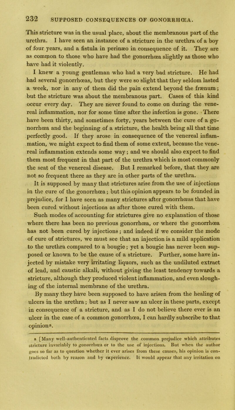 This stricture was in the usual place, about the membranous part of the urethra. I have seen an instance of a stricture in the urethra of a boy of four years, and a fistula in perinseo in consequence of it. They are as comrpon to those who have had the gonorrhoea slightly as those who have had it violently. I knew a young gentleman who had a very bad stricture. He had had several gonorrhoeas, but they were so slight that they seldom lasted a week, nor in any of them did the pain extend beyond the frsenum; but the stricture was about the membranous part. Cases of this kind occur every day. They are never found to come on during the vene- real inflammation, nor for some time after the infection is gone. There have been thirty, and sometimes forty, years between the cure of a go- norrhoea and the beginning of a stricture, the health being all that time perfectly good. If they arose in consequence of the venereal inflam- mation, we might expect to find them of some extent, because the vene- real inflammation extends some way; and we should also expect to find them most frequent in that part of the urethra which is most commonly the seat of the venereal disease. But I remarked before, that they are not so frequent there as they are in other parts of the urethra. It is supposed by many that strictures arise from the use of injections in the cure of the gonorrhoea; but this opinion appears to be founded in prejudice, for I have seen as many strictures after gonorrhoeas that have been cured without injections as after those cured with them. Such modes of accounting for strictures give no explanation of those where there has been no previous gonorrhoea, or where the gonorrhoea has not been cured by injections; and indeed if we consider the mode of cure of strictures, we must see that an injection is a mild application to the urethra compared to a bougie; yet a bougie has never been sup- posed or known to be the cause of a stricture. Further, some have in- jected by mistake very irritating liquors, such as the undiluted extract of lead, and caustic alkali, without giving the least tendency towards a stricture, although they produced violent inflammation, and even slough- ing of the internal membrane of the urethra. By many they have been supposed to have arisen from the healing of ulcers in the urethra; but as I never saw an ulcer in these parts, except in consequence of a stricture, and as I do not believe there ever is an ulcer in the case of a common gonorrhoea, I can hardly subscribe to that opinion a. a [Many well-authenticated facts disprove the common prejudice which attributes stricture invariably to gonorrhoea or to the use of injections. But when the author goes so far as to question whether it ever arises from these causes, his opinion is con- tradicted both by reason and by experience. It would appear that any irritation on