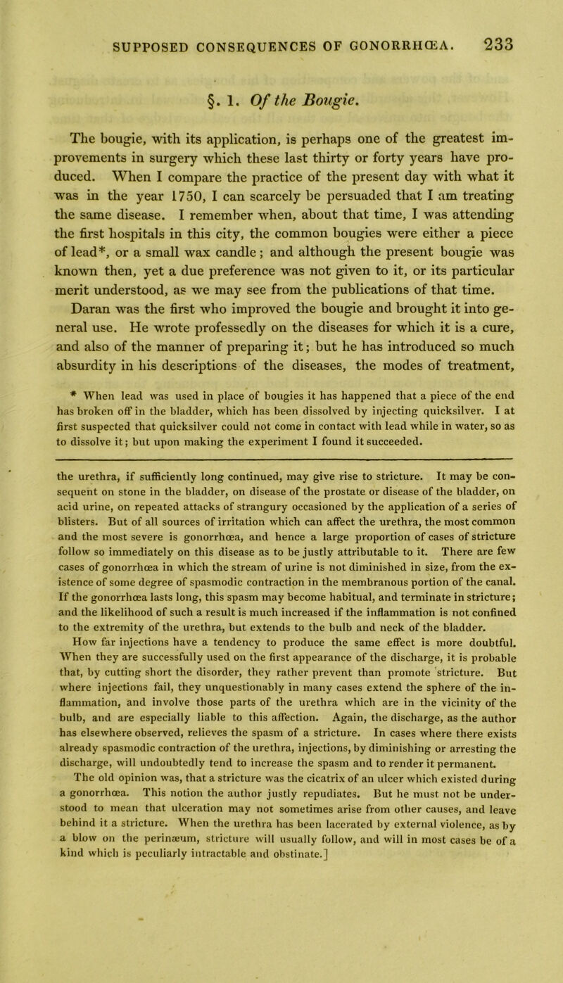 §. 1. Of the Bougie. The bougie, with its application, is perhaps one of the greatest im- provements in surgery which these last thirty or forty years have pro- duced. When I compare the practice of the present day with what it was in the year 1750, I can scarcely be persuaded that I am treating the same disease. I remember when, about that time, I was attending the first hospitals in this city, the common bougies were either a piece of lead*, or a small wax candle; and although the present bougie was known then, yet a due preference was not given to it, or its particular merit understood, as we may see from the publications of that time. Daran was the first who improved the bougie and brought it into ge- neral use. He wrote professedly on the diseases for which it is a cure, and also of the manner of preparing it; but he has introduced so much absurdity in his descriptions of the diseases, the modes of treatment, * When lead was used in place of bougies it has happened that a piece of the end has broken off in the bladder, which has been dissolved by injecting quicksilver. I at first suspected that quicksilver could not come in contact with lead while in water, so as to dissolve it; but upon making the experiment I found it succeeded. the urethra, if sufficiently long continued, may give rise to stricture. It may be con- sequent on stone in the bladder, on disease of the prostate or disease of the bladder, on acid urine, on repeated attacks of strangury occasioned by the application of a series of blisters. But of all sources of irritation which can affect the urethra, the most common and the most severe is gonorrhoea, and hence a large proportion of cases of stricture follow so immediately on this disease as to be justly attributable to it. There are few cases of gonorrhoea in which the stream of urine is not diminished in size, from the ex- istence of some degree of spasmodic contraction in the membranous portion of the canal. If the gonorrhoea lasts long, this spasm may become habitual, and terminate in stricture; and the likelihood of such a result is much increased if the inflammation is not confined to the extremity of the urethra, but extends to the bulb and neck of the bladder. How far injections have a tendency to produce the same effect is more doubtful. When they are successfully used on the first appearance of the discharge, it is probable that, by cutting short the disorder, they rather prevent than promote stricture. But where injections fail, they unquestionably in many cases extend the sphere of the in- flammation, and involve those parts of the urethra which are in the vicinity of the bulb, and are especially liable to this affection. Again, the discharge, as the author has elsewhere observed, relieves the spasm of a stricture. In cases where there exists already spasmodic contraction of the urethra, injections, by diminishing or arresting the discharge, will undoubtedly tend to increase the spasm and to render it permanent. The old opinion was, that a stricture was the cicatrix of an ulcer which existed during a gonorrhoea. This notion the author justly repudiates. But he must not be under- stood to mean that ulceration may not sometimes arise from other causes, and leave behind it a stricture. When the urethra has been lacerated by external violence, as by a blow on the perinEeum, stricture will usually follow, and will in most cases be of a kind which is peculiarly intractable and obstinate.]