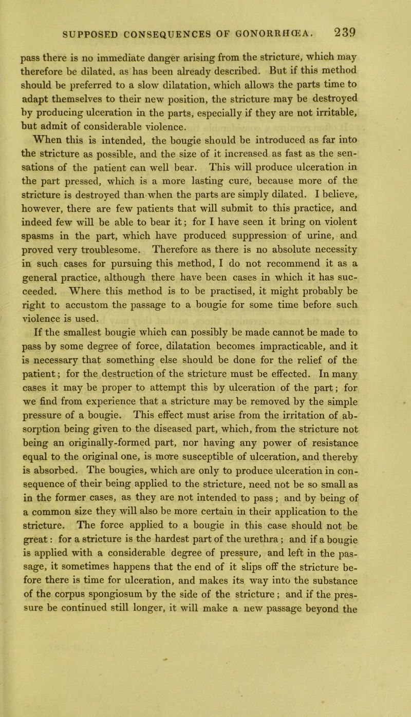 pass there is no immediate danger arising from the stricture, which may therefore be dilated, as has been already described. But if this method should be preferred to a slow dilatation, which allows the parts time to adapt themselves to their new position, the stricture may be destroyed by producing ulceration in the parts, especially if they are not irritable, but admit of considerable violence. When this is intended, the bougie should be introduced as far into the stricture as possible, and the size of it increased as fast as the sen- sations of the patient can well bear. This will produce ulceration in the part pressed, which is a more lasting cure, because more of the stricture is destroyed than when the parts are simply dilated. I believe, however, there are few patients that will submit to this practice, and indeed few will be able to bear it; for I have seen it bring on violent spasms in the part, which have produced suppression of urine, and proved very troublesome. Therefore as there is no absolute necessity in such cases for pursuing this method, I do not recommend it as a general practice, although there have been cases in which it has suc- ceeded. Where this method is to be practised, it might probably be right to accustom the passage to a bougie for some time before such violence is used. If the smallest bougie which can possibly be made cannot be made to pass by some degree of force, dilatation becomes impracticable, and it is necessary that something else should be done for the relief of the patient; for the destruction of the stricture must be effected. In many cases it may be proper to attempt this by ulceration of the part; for we find from experience that a stricture may be removed by the simple pressure of a bougie. This effect must arise from the irritation of ab- sorption being given to the diseased part, which, from the stricture not being an originally-formed part, nor having any power of resistance equal to the original one, is more susceptible of ulceration, and thereby is absorbed. The bougies, which are only to produce ulceration in con- sequence of their being applied to the stricture, need not be so small as in the former cases, as they are not intended to pass; and by being of a common size they will also be more certain in their application to the stricture. The force applied to a bougie in this case should not be great: for a stricture is the hardest part of the urethra ; and if a bougie is applied with a considerable degree of pressure, and left in the pas- sage, it sometimes happens that the end of it slips off the stricture be- fore there is time for ulceration, and makes its way into the substance of the corpus spongiosum by the side of the stricture; and if the pres- sure be continued still longer, it will make a new passage beyond the