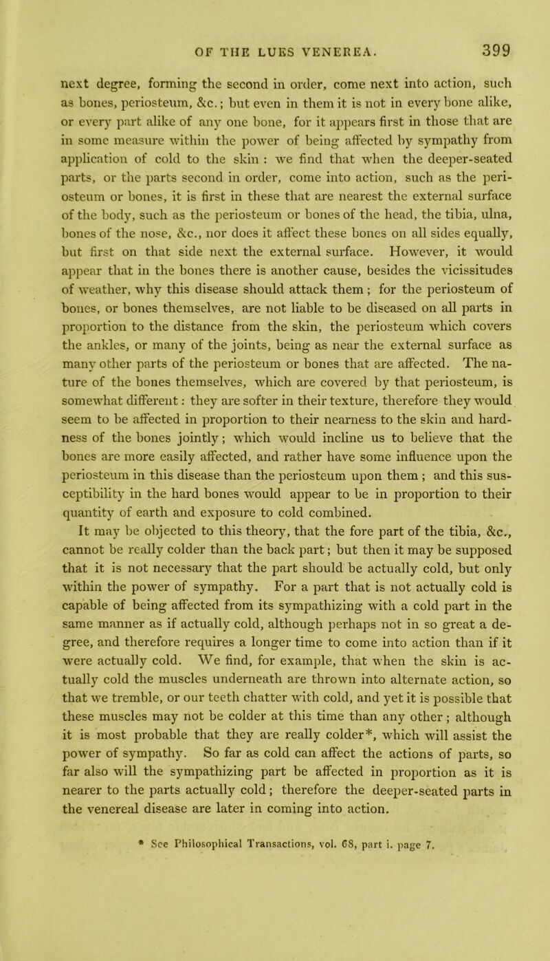 next degree, forming the second in order, come next into action, such as bones, periosteum, &c.; but even in them it is not in every bone alike, or every part alike of any one bone, for it appears first in those that are in some measure within the power of being affected by sympathy from application of cold to the skin : we find that when the deeper-seated parts, or the parts second in order, come into action, such as the peri- osteum or bones, it is first in these that are nearest the external surface of the body, such as the periosteum or bones of the head, the tibia, ulna, bones of the nose, &c., nor does it affect these bones on all sides equally, but first on that side next the external surface. However, it would appear that in the bones there is another cause, besides the vicissitudes of weather, why this disease should attack them ; for the periosteum of bones, or bones themselves, are not liable to be diseased on all parts in proportion to the distance from the skin, the periosteum which covers the ankles, or many of the joints, being as near the external surface as many other parts of the periosteum or bones that are affected. The na- ture of the bones themselves, which are covered by that periosteum, is somewhat different: they are softer in their texture, therefore they would seem to be affected in proportion to their nearness to the skin and hard- ness of the bones jointly; which would incline us to believe that the bones are more easily affected, and rather have some influence upon the periosteum in this disease than the periosteum upon them ; and this sus- ceptibility in the hard bones would appear to be in proportion to their quantity of earth and exposure to cold combined. It may be objected to this theory, that the fore part of the tibia, &c., cannot be really colder than the back part; but then it may be supposed that it is not necessary that the part should be actually cold, but only within the power of sympathy. For a part that is not actually cold is capable of being affected from its sympathizing with a cold part in the same manner as if actually cold, although perhaps not in so great a de- gree, and therefore requires a longer time to come into action than if it were actually cold. We find, for example, that when the skin is ac- tually cold the muscles underneath are thrown into alternate action, so that we tremble, or our teeth chatter with cold, and yet it is possible that these muscles may not be colder at this time than any other; although it is most probable that they are really colder*, which will assist the power of sympathy. So far as cold can affect the actions of parts, so far also will the sympathizing part be affected in proportion as it is nearer to the parts actually cold; therefore the deeper-seated parts in the venereal disease are later in coming into action. * See Philosophical Transactions, vol. 68, part i. page 7.