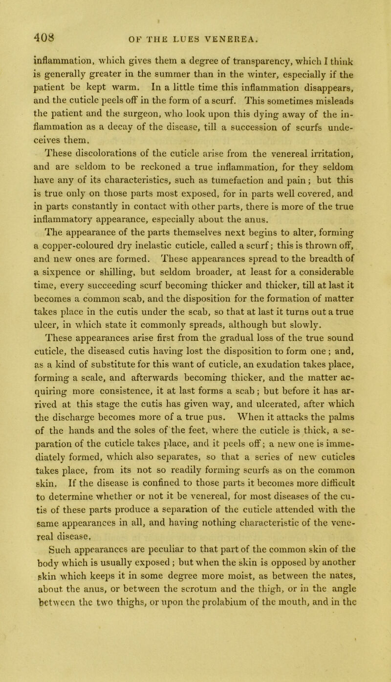 inflammation, which gives them a degree of transparency, which I think is generally greater in the summer than in the winter, especially if the patient be kept warm. In a little time this inflammation disappears, and the cuticle peels off in the form of a scurf. This sometimes misleads the patient and the surgeon, who look upon this dying away of the in- flammation as a decay of the disease, till a succession of scurfs unde- ceives them. These discolorations of the cuticle arise from the venereal irritation, and are seldom to be reckoned a true inflammation, for they seldom have any of its characteristics, such as tumefaction and pain; but this is true only on those parts most exposed, for in parts well covered, and in parts constantly in contact with other parts, there is more of the true inflammatory appearance, especially about the anus. The appearance of the parts themselves next begins to alter, forming a copper-coloured dry inelastic cuticle, called a scurf; this is thrown off, and new ones are formed. These appearances spread to the breadth of a sixpence or shilling, but seldom broader, at least for a considerable time, every succeeding scurf becoming thicker and thicker, till at last it becomes a common scab, and the disposition for the formation of matter takes place in the cutis under the scab, so that at last it turns out a true ulcer, in which state it commonly spreads, although but slowly. These appearances arise first from the gradual loss of the true sound cuticle, the diseased cutis having lost the disposition to form one ; and, as a kind of substitute for this want of cuticle, an exudation takes place, forming a scale, and afterwards becoming thicker, and the matter ac- quiring more consistence, it at last forms a scab; but before it has ar- rived at this stage the cutis has given way, and ulcerated, after which the discharge becomes more of a true pus. When it attacks the palms of the hands and the soles of the feet, where the cuticle is thick, a se- paration of the cuticle takes place, and it peels off; a new one is imme- diately formed, which also separates, so that a series of new cuticles takes place, from its not so readily forming scurfs as on the common skin. If the disease is confined to those parts it becomes more difficult to determine whether or not it be venereal, for most diseases of the cu- tis of these parts produce a separation of the cuticle attended with the same appearances in all, and having nothing characteristic of the vene- real disease. Such appearances are peculiar to that part of the common skin of the body which is usually exposed ; but when the skin is opposed by another skin which keeps it in some degree more moist, as between the nates, about the anus, or between the scrotum and the thigh, or in the angle between the two thighs, or upon the prolabium of the mouth, and in the