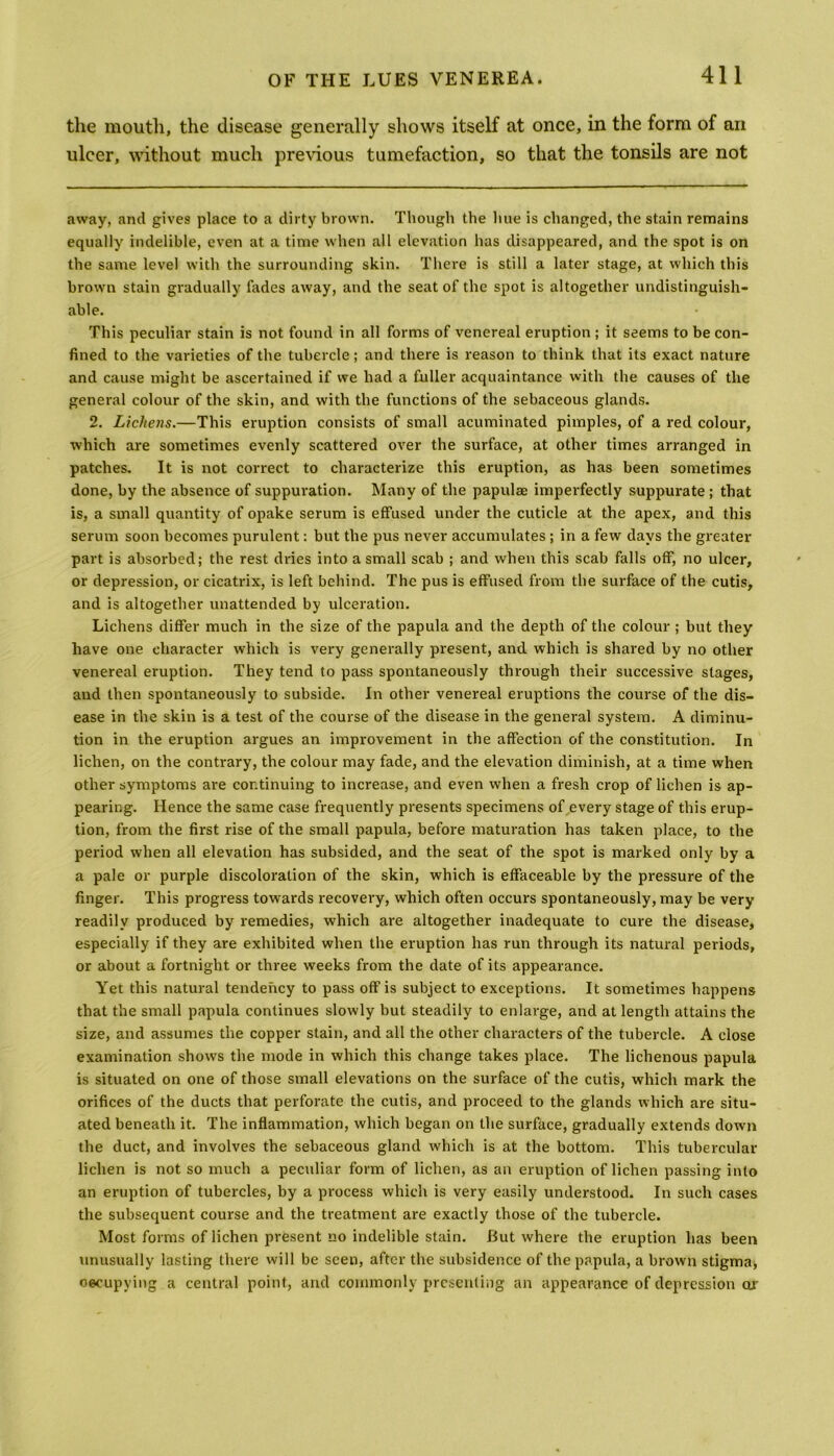 the mouth, the disease generally shows itself at once, in the form of an ulcer, without much previous tumefaction, so that the tonsils are not away, and gives place to a dirty brown. Though the hue is changed, the stain remains equally indelible, even at a time when all elevation has disappeared, and the spot is on the same level with the surrounding skin. There is still a later stage, at which this brawn stain gradually fades away, and the seat of the spot is altogether undistinguish- able. This peculiar stain is not found in all forms of venereal eruption ; it seems to be con- fined to the varieties of the tubercle ; and there is reason to think that its exact nature and cause might be ascertained if we had a fuller acquaintance with the causes of the general colour of the skin, and with the functions of the sebaceous glands. 2. Lichens.—This eruption consists of small acuminated pimples, of a red colour, which are sometimes evenly scattered over the surface, at other times arranged in patches. It is not correct to characterize this eruption, as has been sometimes done, by the absence of suppuration. Many of the papulae imperfectly suppurate ; that is, a small quantity of opake serum is effused under the cuticle at the apex, and this serum soon becomes purulent: but the pus never accumulates ; in a few days the greater part is absorbed; the rest dries into a small scab ; and when this scab falls off, no ulcer, or depression, or cicatrix, is left behind. The pus is effused from the surface of the cutis, and is altogether unattended by ulceration. Lichens differ much in the size of the papula and the depth of the colour; but they have one character which is very generally present, and which is shared by no other venereal eruption. They tend to pass spontaneously through their successive stages, and then spontaneously to subside. In other venereal eruptions the course of the dis- ease in the skin is a test of the course of the disease in the general system. A diminu- tion in the eruption argues an improvement in the affection of the constitution. In lichen, on the contrary, the colour may fade, and the elevation diminish, at a time when other symptoms are continuing to increase, and even when a fresh crop of lichen is ap- pearing. Hence the same case frequently presents specimens of every stage of this erup- tion, from the first rise of the small papula, before maturation has taken place, to the period when all elevation has subsided, and the seat of the spot is marked only by a a pale or purple discoloration of the skin, which is effaceable by the pressure of the finger. This progress towards recovery, which often occurs spontaneously, may be very readily produced by remedies, which are altogether inadequate to cure the disease, especially if they are exhibited when the eruption has run through its natural periods, or about a fortnight or three weeks from the date of its appearance. Yet this natural tendency to pass off is subject to exceptions. It sometimes happens that the small papula continues slowly but steadily to enlarge, and at length attains the size, and assumes the copper stain, and all the other characters of the tubercle. A close examination shows the mode in which this change takes place. The lichenous papula is situated on one of those small elevations on the surface of the cutis, which mark the orifices of the ducts that perforate the cutis, and proceed to the glands which are situ- ated beneath it. The inflammation, which began on the surface, gradually extends down the duct, and involves the sebaceous gland which is at the bottom. This tubercular lichen is not so much a peculiar form of lichen, as an eruption of lichen passing into an eruption of tubercles, by a process which is very easily understood. In such cases the subsequent course and the treatment are exactly those of the tubercle. Most forms of lichen present no indelible stain. But where the eruption has been unusually lasting there will be seen, after the subsidence of the papula, a brown stigma* occupying a central point, and commonly presenting an appearance of depression or