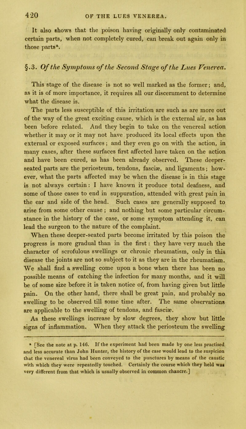 It also shows that the poison having originally only contaminated certain parts, when not completely cured, can break out again only in those parts'1. §.3. Of the Symptoms of the Second Stage of the Lues Venerea. This stage of the disease is not so well marked as the former; and, as it is of more importance, it requires all our discernment to determine what the disease is. The parts less susceptible of this irritation are such as are more out of the way of the great exciting cause, which is the external air, as has been before related. And they begin to take on the venereal action whether it may or it may not have produced its local effects upon the external or exposed surfaces; and they even go on with the action, in many cases, after these surfaces first affected have taken on the action and have been cured, as has been already observed. These deeper- seated parts are the periosteum, tendons, fasciae, and ligaments; how- ever, what the parts affected may be when the disease is in this stage is not always certain: I have known it produce total deafness, and some of those cases to end in suppuration, attended with great pain in the ear and side of the head. Such cases are generally supposed to arise from some other cause ; and nothing but some particular circum- stance in the history of the case, or some symptom attending it, can lead the surgeon to the nature of the complaint. When these deeper-seated parts become irritated by this poison the progress is more gradual than in the first: they have very much the character of scrofulous swellings or chronic rheumatism, only in this disease the joints are not so subject to it as they are in the rheumatism. We shall find a swelling come upon a bone when there has been no possible means of catching the infection for many months, and it will be of some size before it is taken notice of, from having given but little pain. On the other hand, there shall be great pain, and probably no swelling to be observed till some time after. The same observations are applicable to the swelling of tendons, and fascise. As these swellings increase by slow degrees, they show but little signs of inflammation. When they attack the periosteum the swelling » TSee the note at p. 146. If the experiment had been made by one less practised and less accurate than John Hunter, the history of the case would lead to the suspicion that the venereal virus had been conveyed to the punctures by means of the caustic with which they were repeatedly touched. Certainly the course which they held was very different from that which is usually observed in common chancre.]