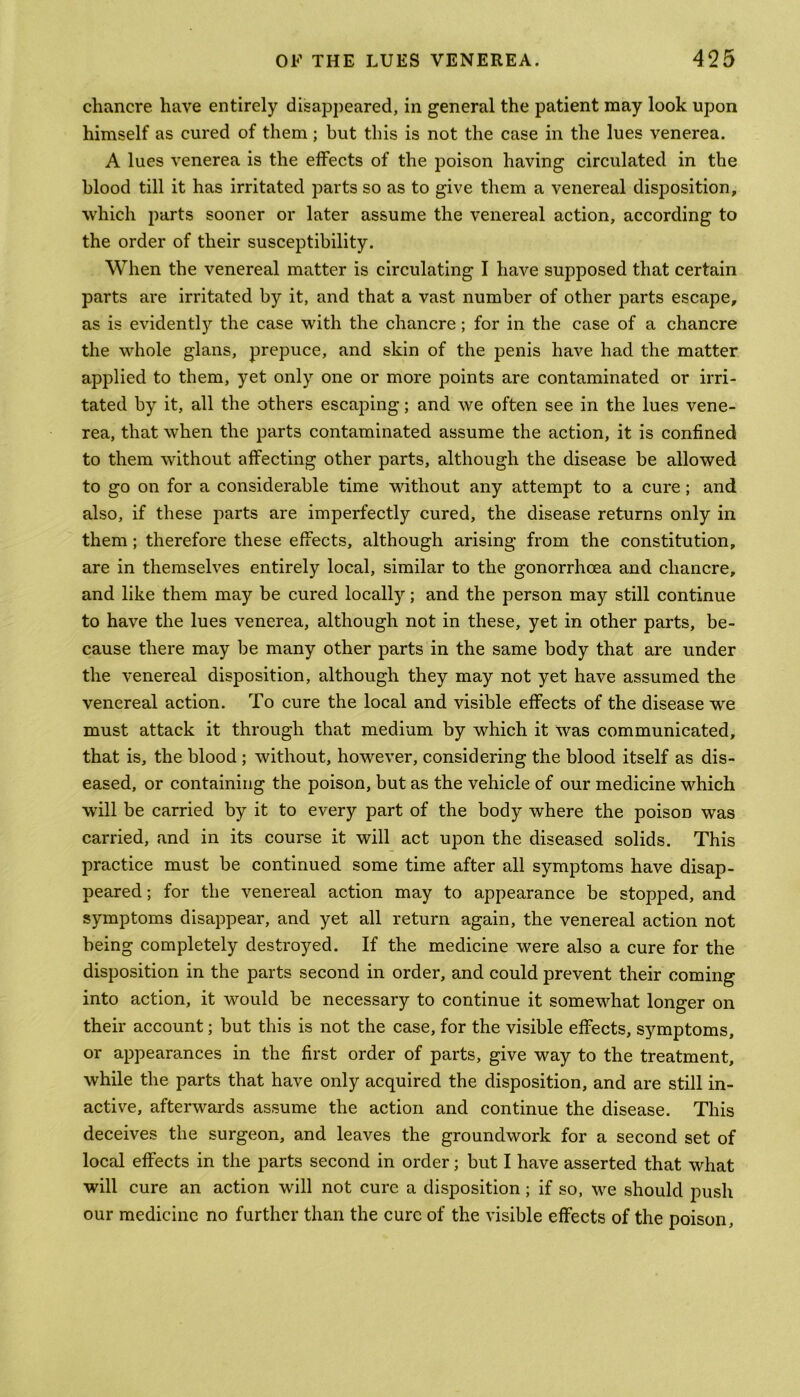 chancre have entirely disappeared, in general the patient may look upon himself as cured of them; but this is not the case in the lues venerea. A lues venerea is the effects of the poison having circulated in the blood till it has irritated parts so as to give them a venereal disposition, which parts sooner or later assume the venereal action, according to the order of their susceptibility. When the venereal matter is circulating I have supposed that certain parts are irritated by it, and that a vast number of other parts escape, as is evidently the case with the chancre; for in the case of a chancre the whole glans, prepuce, and skin of the penis have had the matter applied to them, yet only one or more points are contaminated or irri- tated by it, all the others escaping; and we often see in the lues vene- rea, that when the parts contaminated assume the action, it is confined to them without affecting other parts, although the disease be allowed to go on for a considerable time without any attempt to a cure; and also, if these parts are imperfectly cured, the disease returns only in them ; therefore these effects, although arising from the constitution, are in themselves entirely local, similar to the gonorrhoea and chancre, and like them may be cured locally; and the person may still continue to have the lues venerea, although not in these, yet in other parts, be- cause there may be many other parts in the same body that are under the venereal disposition, although they may not yet have assumed the venereal action. To cure the local and visible effects of the disease we must attack it through that medium by which it was communicated, that is, the blood ; without, however, considering the blood itself as dis- eased, or containing the poison, but as the vehicle of our medicine which will be carried by it to every part of the body where the poison was carried, and in its course it will act upon the diseased solids. This practice must be continued some time after all symptoms have disap- peared ; for the venereal action may to appearance be stopped, and symptoms disappear, and yet all return again, the venereal action not being completely destroyed. If the medicine were also a cure for the disposition in the parts second in order, and could prevent their coming into action, it would be necessary to continue it somewhat longer on their account; but this is not the case, for the visible effects, symptoms, or appearances in the first order of parts, give way to the treatment, while the parts that have only acquired the disposition, and are still in- active, afterwards assume the action and continue the disease. This deceives the surgeon, and leaves the groundwork for a second set of local effects in the parts second in order; but I have asserted that what will cure an action will not cure a disposition; if so, we should push our medicine no further than the cure of the visible effects of the poison,