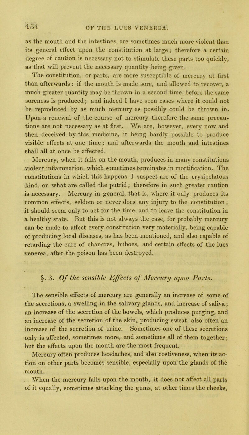 as the mouth and the intestines, are sometimes much more violent than its general effect upon the constitution at large ; therefore a certain degree of caution is necessary not to stimulate these parts too quickly, as that will prevent the necessary quantity being given. The constitution, or parts, are more susceptible of mercury at first than afterwards: if the mouth is made sore, and allowed to recover, a much greater quantity may be thrown in a second time, before the same soreness is produced; and indeed I have seen cases where it could not be reproduced by as much mercury as possibly could be thrown in. Upon a renewal of the course of mercury therefore the same precau- tions are not necessary as at first. We are, however, every now and then deceived by this medicine, it being hardly possible to produce visible effects at one time ; and afterwards the mouth and intestines shall all at once be affected. Mercury, when it falls on the mouth, produces in many constitutions violent inflammation, which sometimes terminates in mortification. The constitutions in which this happens I suspect are of the erysipelatous kind, or what are called the putrid; therefore in such greater caution is necessary. Mercury in general, that is, where it only produces its common effects, seldom or never does any injury to the constitution; it should seem only to act for the time, and to leave the constitution in a healthy state. But this is not always the case, for probably mercury can be made to affect every constitution very materially, being capable of producing local diseases, as has been mentioned, and also capable of retarding the cure of chancres, buboes, and certain effects of the lues venerea, after the poison has been destroyed. §.3. Of the sensible Effects of Mercury upon Parts. The sensible effects of mercury are generally an increase of some of the secretions, a swelling in the salivary glands, and increase of saliva; an increase of the secretion of the bowels, which produces purging, and an increase of the secretion of the skin, producing sweat, also often an increase of the secretion of urine. Sometimes one of these secretions only is affected, sometimes more, and sometimes all of them together; but the effects upon the mouth are the most frequent. Mercury often produces headaches, and also costiveness, when its ac- tion on other parts becomes sensible, especially upon the glands of the mouth. When the mercury falls upon the mouth, it does not affect all parts of it equally, sometimes attacking the gums, at other times the cheeks.