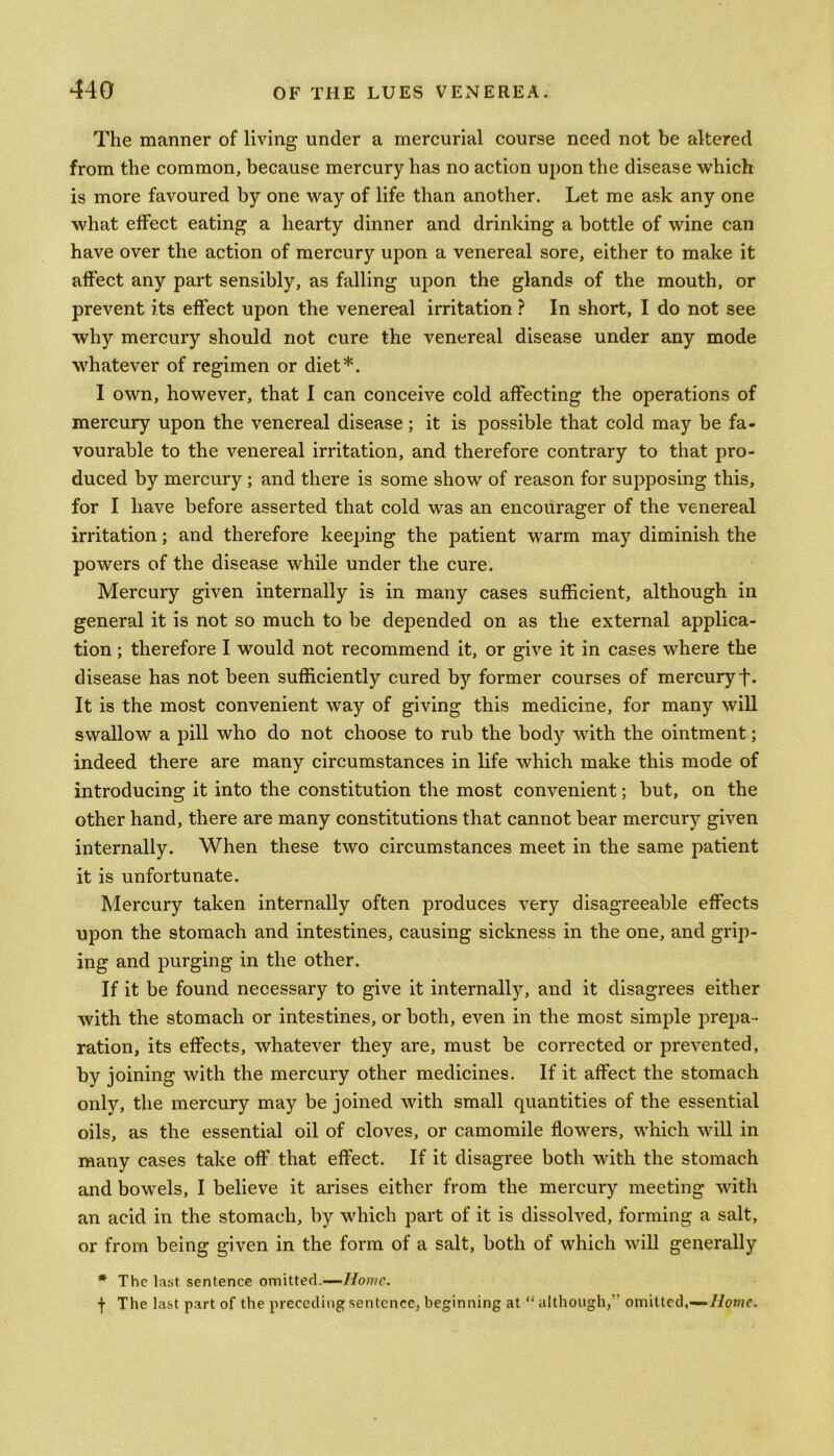 The manner of living under a mercurial course need not be altered from the common, because mercury has no action upon the disease which is more favoured by one way of life than another. Let me ask any one what effect eating a hearty dinner and drinking a bottle of wine can have over the action of mercury upon a venereal sore, either to make it affect any part sensibly, as falling upon the glands of the mouth, or prevent its effect upon the venereal irritation ? In short, I do not see why mercury should not cure the venereal disease under any mode whatever of regimen or diet*. I own, however, that I can conceive cold affecting the operations of mercury upon the venereal disease; it is possible that cold may be fa- vourable to the venereal irritation, and therefore contrary to that pro- duced by mercury ; and there is some show of reason for supposing this, for I have before asserted that cold was an encourager of the venereal irritation; and therefore keeping the patient warm may diminish the powers of the disease while under the cure. Mercury given internally is in many cases sufficient, although in general it is not so much to be depended on as the external applica- tion ; therefore I would not recommend it, or give it in cases where the disease has not been sufficiently cured by former courses of mercury f. It is the most convenient way of giving this medicine, for many will swallow a pill who do not choose to rub the body with the ointment; indeed there are many circumstances in life which make this mode of introducing it into the constitution the most convenient; but, on the other hand, there are many constitutions that cannot bear mercury given internally. When these two circumstances meet in the same patient it is unfortunate. Mercury taken internally often produces very disagreeable effects upon the stomach and intestines, causing sickness in the one, and grip- ing and purging in the other. If it be found necessary to give it internally, and it disagrees either with the stomach or intestines, or both, even in the most simple prepa- ration, its effects, whatever they are, must be corrected or prevented, by joining with the mercury other medicines. If it affect the stomach only, the mercury may be joined with small quantities of the essential oils, as the essential oil of cloves, or camomile flowers, which will in many cases take off that effect. If it disagree both with the stomach and bowels, I believe it arises either from the mercury meeting with an acid in the stomach, by which part of it is dissolved, forming a salt, or from being given in the form of a salt, both of which will generally * The last sentence omitted.—Home. f The last part of the preceding sentence, beginning at “ although, omitted,—Home.