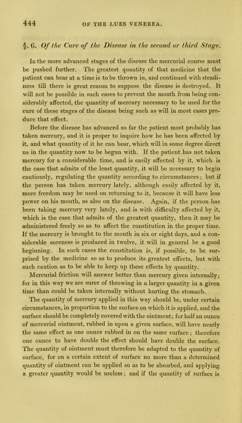 §. G. Of the Cure of the Disease in the second or third Stage. In the more advanced stages of the disease the mercurial course must be pushed further. The greatest quantity of that medicine that the patient can bear at a time is to be thrown in, and continued with steadi- ness till there is great reason to suppose the disease is destroyed. It will not be possible in such cases to prevent the mouth from being con- siderably affected, the quantity of mercury necessary to be used for the cure of these stages of the disease being such as will in most cases pro- duce that effect. Before the disease has advanced so far the patient most probably has taken mercury, and it is proper to inquire how he has been affected by it, and what quantity of it he can bear, which will in some degree direct us in the quantity now to be begun with. If the patient has not taken mercury for a considerable time, and is easily affected by it, which is the case that admits of the least quantity, it will be necessary to begin cautiously, regulating the quantity according to circumstances ; but if the person has taken mercury lately, although easily affected by it, more freedom may be used on returning to it, because it will have less power on his mouth, as also on the disease. Again, if the person has been taking mercury very lately, and is with difficulty affected by it, which is the case that admits of the greatest quantity, then it may be administered freely so as to affect the constitution in the proper time. If the mercury is brought to the mouth in six or eight days, and a con- siderable soreness is produced in twelve, it will in general be a good beginning. In such cases the constitution is, if possible, to be sur- prised by the medicine so as to produce its greatest effects, but with such caution as to be able to keep up these effects by quantity. Mercurial friction will answer better than mercury given internally; for in this way we are surer of throwing in a larger quantity in a given time than could be taken internally without hurting the stomach. The quantity of mercury applied in this way should be, under certain circumstances, in proportion to the surface on which it is applied, and the surface should be completely covered with the ointment ; for half an ounce of mercurial ointment, rubbed in upon a given surface, will have nearly the same effect as one ounce rubbed in on the same surface ; therefore one ounce to have double the effect should have double the surface. The quantity of ointment must therefore be adapted to the quantity of surface, for on a certain extent of surface no more than a determined quantity of ointment can be applied so as to be absorbed, and applying a greater quantity would be useless; and if the quantity of surface is