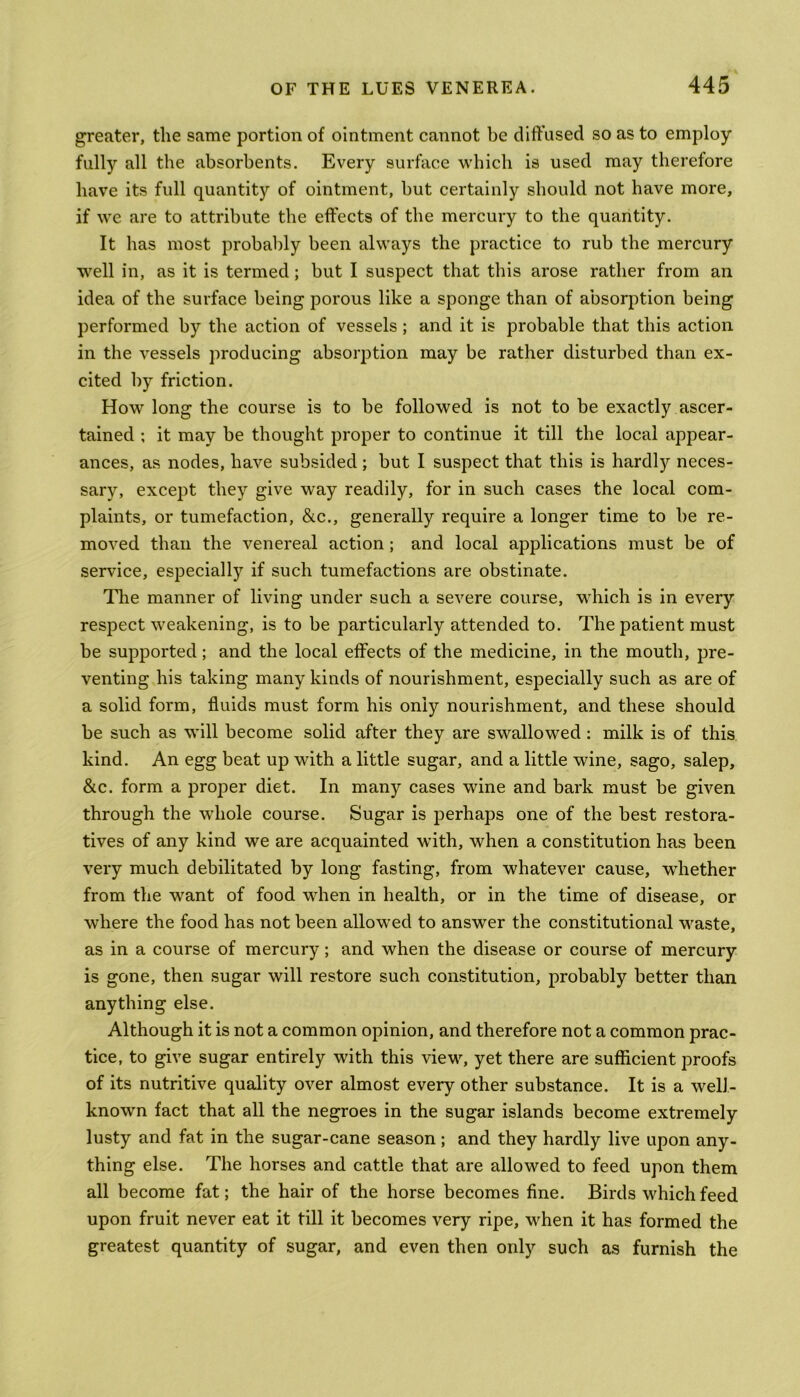 greater, the same portion of ointment cannot be diffused so as to employ fully all the absorbents. Every surface which is used may therefore have its full quantity of ointment, but certainly should not have more, if we are to attribute the effects of the mercury to the quantity. It has most probably been always the practice to rub the mercury well in, as it is termed; but I suspect that this arose rather from an idea of the surface being porous like a sponge than of absorption being performed by the action of vessels ; and it is probable that this action in the vessels producing absorption may be rather disturbed than ex- cited by friction. How long the course is to be followed is not to be exactly ascer- tained ; it may be thought proper to continue it till the local appear- ances, as nodes, have subsided; but I suspect that this is hardly neces- sary, except they give way readily, for in such cases the local com- plaints, or tumefaction, &c., generally require a longer time to be re- moved than the venereal action; and local applications must be of service, especially if such tumefactions are obstinate. The manner of living under such a severe course, which is in every respect weakening, is to be particularly attended to. The patient must be supported; and the local effects of the medicine, in the mouth, pre- venting his taking many kinds of nourishment, especially such as are of a solid form, fluids must form his only nourishment, and these should be such as will become solid after they are swallowed: milk is of this kind. An egg beat up with a little sugar, and a little wine, sago, salep, &c. form a proper diet. In many cases wine and bark must be given through the whole course. Sugar is perhaps one of the best restora- tives of any kind we are acquainted with, when a constitution has been very much debilitated by long fasting, from whatever cause, whether from the want of food when in health, or in the time of disease, or where the food has not been allowed to answer the constitutional waste, as in a course of mercury; and when the disease or course of mercury is gone, then sugar will restore such constitution, probably better than anything else. Although it is not a common opinion, and therefore not a common prac- tice, to give sugar entirely with this view, yet there are sufficient proofs of its nutritive quality over almost every other substance. It is a well- known fact that all the negroes in the sugar islands become extremely lusty and fat in the sugar-cane season; and they hardly live upon any- thing else. The horses and cattle that are allowed to feed upon them all become fat; the hair of the horse becomes fine. Birds which feed upon fruit never eat it till it becomes very ripe, when it has formed the greatest quantity of sugar, and even then only such as furnish the