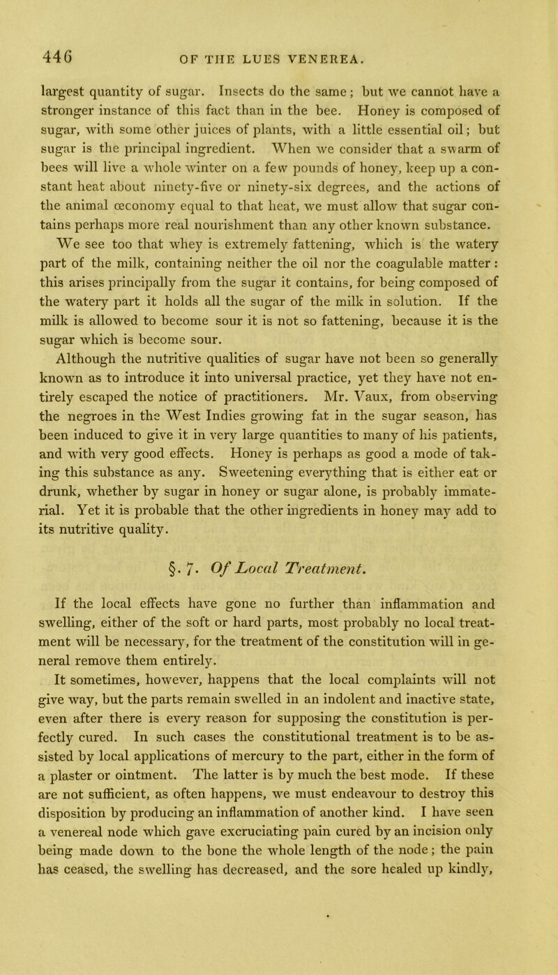 largest quantity of sugar. Insects do the same ; but we cannot have a stronger instance of this fact than in the bee. Honey is composed of sugar, with some other juices of plants, with a little essential oil; but sugar is the principal ingredient. When we consider that a swarm of bees will live a whole winter on a few pounds of honey, beep up a con- stant heat about ninety-five or ninety-six degrees, and the actions of the animal oeconomy equal to that heat, we must allow that sugar con- tains perhaps more real nourishment than any other known substance. We see too that whey is extremely fattening, which is the watery part of the milk, containing neither the oil nor the coagulable matter : this arises principally from the sugar it contains, for being composed of the wateiy part it holds all the sugar of the milk in solution. If the milk is allowed to become sour it is not so fattening, because it is the sugar which is become sour. Although the nutritive qualities of sugar have not been so generally known as to introduce it into universal practice, yet they have not en- tirely escaped the notice of practitioners. Mr. Vaux, from observing the negroes in the West Indies growing fat in the sugar season, has been induced to give it in very large quantities to many of his patients, and with very good effects. Honey is perhaps as good a mode of tak- ing this substance as any. Sweetening everything that is either eat or drunk, whether by sugar in honey or sugar alone, is probably immate- rial. Yet it is probable that the other ingredients in honey may add to its nutritive quality. §. 7* Of Local Treatment. If the local effects have gone no further than inflammation and swelling, either of the soft or hard parts, most probably no local treat- ment will be necessary, for the treatment of the constitution will in ge- neral remove them entirely. It sometimes, however, happens that the local complaints will not give way, but the parts remain swelled in an indolent and inactive state, even after there is every reason for supposing the constitution is per- fectly cured. In such cases the constitutional treatment is to be as- sisted by local applications of mercury to the part, either in the form of a plaster or ointment. The latter is by much the best mode. If these are not sufficient, as often happens, we must endeavour to destroy this disposition by producing an inflammation of another land. I have seen a venereal node which gave excruciating pain cured by an incision only being made down to the bone the whole length of the node; the pain has ceased, the swelling has decreased, and the sore healed up kindly,