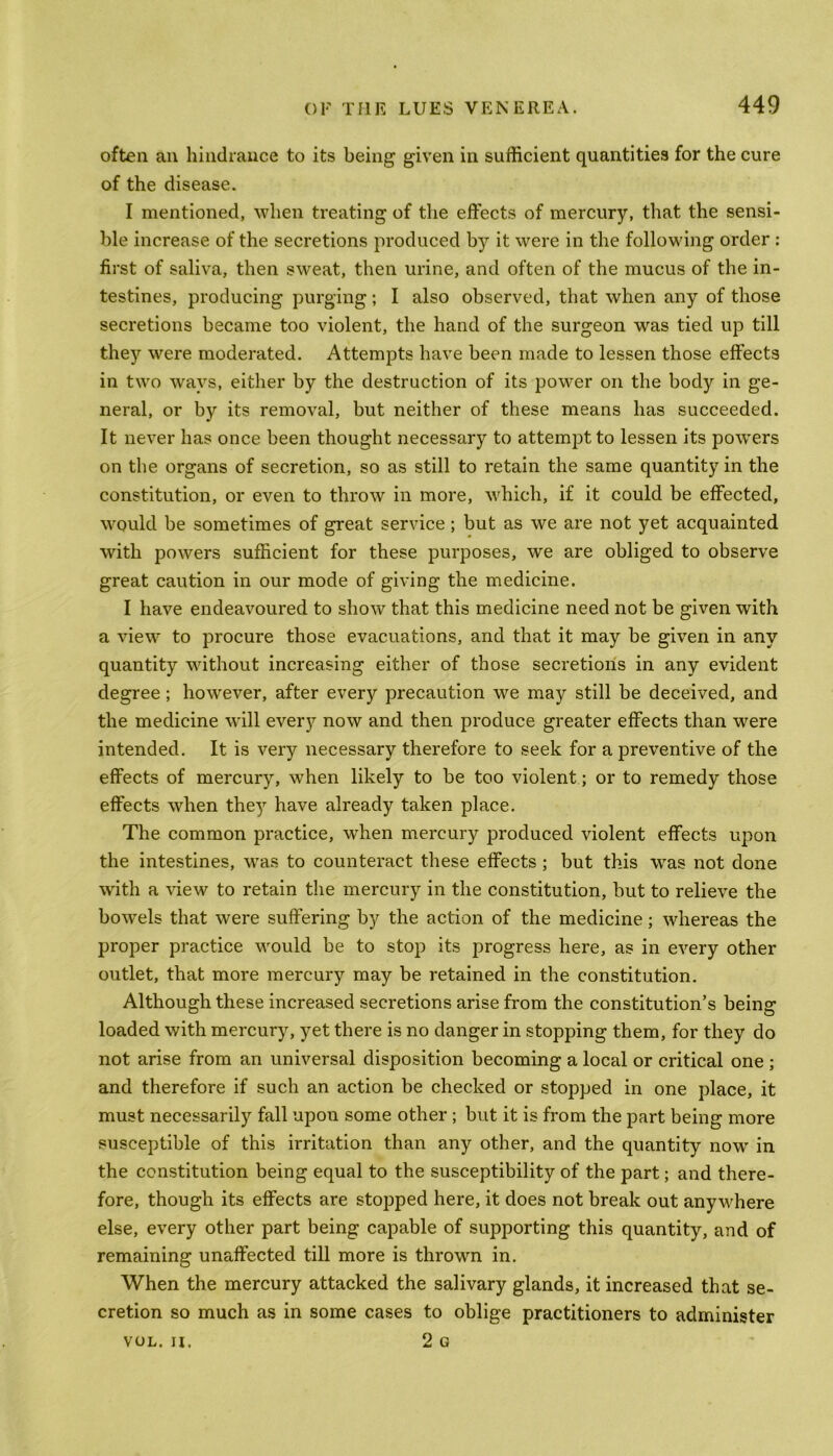 often an hindrance to its being given in sufficient quantities for the cure of the disease. I mentioned, when treating of the effects of mercury, that the sensi- ble increase of the secretions produced by it were in the following order : first of saliva, then sweat, then urine, and often of the mucus of the in- testines, producing purging; I also observed, that when any of those secretions became too violent, the hand of the surgeon was tied up till they were moderated. Attempts have been made to lessen those effects in two ways, either by the destruction of its power on the body in ge- neral, or by its removal, but neither of these means has succeeded. It never has once been thought necessary to attempt to lessen its powers on the organs of secretion, so as still to retain the same quantity in the constitution, or even to throw in more, which, if it could be effected, would be sometimes of great service; but as we are not yet acquainted with powers sufficient for these purposes, we are obliged to observe great caution in our mode of giving the medicine. I have endeavoured to show that this medicine need not be given with a view to procure those evacuations, and that it may be given in any quantity without increasing either of those secretions in any evident degree; however, after everjr precaution we may still be deceived, and the medicine will every now and then produce greater effects than were intended. It is very necessary therefore to seek for a preventive of the effects of mercury, when likely to be too violent; or to remedy those effects when they have already taken place. The common practice, when mercury produced violent effects upon the intestines, was to counteract these effects; but this was not done with a view to retain the mercury in the constitution, but to relieve the bowrels that were suffering by the action of the medicine; whereas the proper practice would be to stop its progress here, as in every other outlet, that more mercury may be retained in the constitution. Although these increased secretions arise from the constitution’s being loaded with mercury, yet there is no danger in stopping them, for they do not arise from an universal disposition becoming a local or critical one ; and therefore if such an action be checked or stopped in one place, it must necessarily fall upon some other ; but it is from the part being more susceptible of this irritation than any other, and the quantity now in the constitution being equal to the susceptibility of the part; and there- fore, though its effects are stopped here, it does not break out anywhere else, every other part being capable of supporting this quantity, and of remaining unaffected till more is thrown in. When the mercury attacked the salivary glands, it increased that se- cretion so much as in some cases to oblige practitioners to administer VOL. n. 2 G