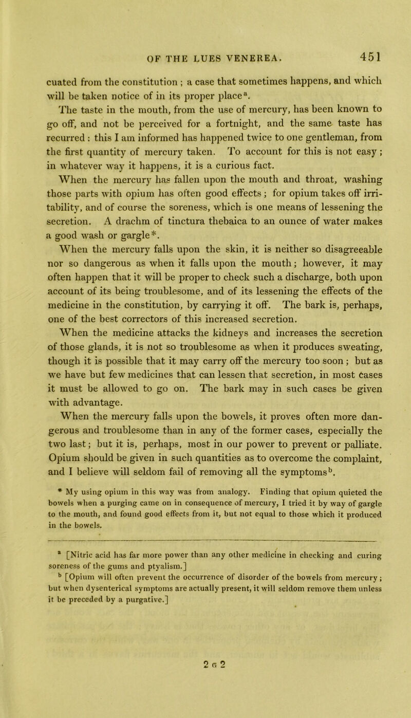 cuated from the constitution ; a case that sometimes happens, and which will be taken notice of in its proper placea. The taste in the mouth, from the use of mercury, has been known to go off, and not be perceived for a fortnight, and the same taste has recurred : this I am informed has happened twice to one gentleman, from the first quantity of mercury taken. To account for this is not easy; in whatever way it happens, it is a curious fact. When the mercury has fallen upon the mouth and throat, washing those parts with opium has often good effects ; for opium takes off irri- tability, and of course the soreness, which is one means of lessening the secretion. A drachm of tinctura tliebaica to an ounce of water makes a good wash or gargle*. When the mercury falls upon the skin, it is neither so disagreeable nor so dangerous as when it falls upon the mouth; however, it may often happen that it will be proper to check such a discharge, both upon account of its being troublesome, and of its lessening the effects of the medicine in the constitution, by carrying it off. The bark is, perhaps, one of the best correctors of this increased secretion. When the medicine attacks the kidneys and increases the secretion of those glands, it is not so troublesome as when it produces sweating, though it is possible that it may carry off the mercury too soon ; but as we have but few medicines that can lessen that secretion, in most cases it must be allowed to go on. The bark may in such cases be given with advantage. When the mercury falls upon the bowels, it proves often more dan- gerous and troublesome than in any of the former cases, especially the two last; but it is, perhaps, most in our power to prevent or palliate. Opium should be given in such quantities as to overcome the complaint, and I believe will seldom fail of removing all the symptoms5. * My using opium in this way was from analogy. Finding that opium quieted the bowels when a purging came on in consequence of mercury, I tried it by way of gargle to the mouth, and found good effects from it, but not equal to those which it produced in the bowels. a [Nitric acid has far more power than any other medicine in checking and curing soreness of the gums and ptyalism.] b [Opium will often prevent the occurrence of disorder of the bowels from mercury; but when dysenterical symptoms are actually present, it will seldom remove them unless it be preceded by a purgative.] 2 r, 2