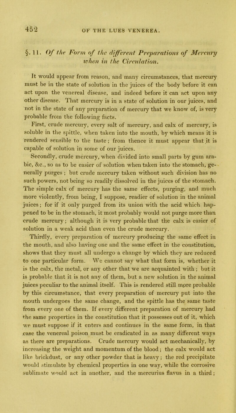 §.11. Of the Form of the different Preparations of Mercury when in the Circulation. It would appear from reason, and many circumstances, that mercury must be in the state of solution in the juices of the body before it can act upon the venereal disease, and indeed before it can act upon any other disease. That mercury is in a state of solution in our juices, and not in the state of any preparation of mercury that we know of, is very probable from the following facts. First, crude mercury, every salt of mercury, and calx of mercury, is soluble in the spittle, when taken into the mouth, by which means it is rendered sensible to the taste ; from thence it must appear that it is capable of solution in some of our juices. Secondly, crude mercury, when divided into small parts by gum ara- bic, &c., so as to be easier of solution when taken into the stomach, ge- nerally purges ; but crude mercury taken without such division has no such powers, not being so readily dissolved in the juices of the stomach. The simple calx of mercury has the same effects, purging, and much more violently, from being, I suppose, readier of solution in the animal juices; for if it only purged from its union with the acid which hap- pened to be in the stomach, it most probably would not purge more than crude mercury; although it is very probable that the calx is easier of solution in a weak acid than even the crude mercury. Thirdly, every preparation of mercury producing the same effect in the mouth, and also having one and the same effect in the constitution, shows that they must all undergo a change by which they are reduced to one particular form. We cannot say what that form is, whether it is the calx, the metal, or any other that we are acquainted with ; but it is probable that it is not any of them, but a new solution in the animal juices peculiar to the animal itself. This is rendered still more probable by this circumstance, that every preparation of mercury put into the mouth undergoes the same change, and the spittle has the same taste from every one of them. If every different preparation of mercury had the same properties in the constitution that it possesses out of it, which we must suppose if it enters and continues in the same form, in that case the venereal poison must be eradicated in as many different ways as there are preparations. Crude mercury would act mechanically, by increasing the weight and momentum of the blood; the calx would act like brickdust, or any other powder that is heavy; the red precipitate would stimulate by chemical properties in one way, while the corrosive sublimate would act in another, and the mercurius flavus in a third ;