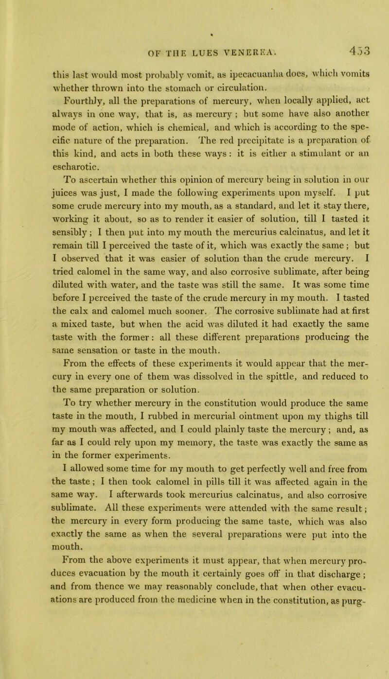 this last would most probably vomit, as ipecacuanha does, which vomits whether thrown into the stomach or circulation. Fourthly, all the preparations of mercury, when locally applied, act always in one way, that is, as mercury ; but some have also another mode of action, which is chemical, and which is according to the spe- cific nature of the preparation. The red precipitate is a preparation of this kind, and acts in both these ways : it is either a stimulant or an escharotic. To ascertain whether this opinion of mercury being in solution in our juices was just, I made the following experiments upon myself. I put some crude mercury into my mouth, as a standard, and let it stay there, working it about, so as to render it easier of solution, till I tasted it sensibly ; I then put into my mouth the mercurius calcinatus, and let it remain till I perceived the taste of it, which was exactly the same ; but I observed that it wras easier of solution than the crude mercury. I tried calomel in the same way, and also corrosive sublimate, after being diluted with water, and the taste was still the same. It was some time before I perceived the taste of the crude mercury in my mouth. I tasted the calx and calomel much sooner. The corrosive sublimate had at first a mixed taste, but when the acid was diluted it had exactly the same taste with the former: all these different preparations producing the same sensation or taste in the mouth. From the effects of these experiments it would appear that the mer- cury in every one of them was dissolved in the spittle, and reduced to the same preparation or solution. To try whether mercury in the constitution would produce the same taste in the mouth, I rubbed in mercurial ointment upon my thighs till my mouth was affected, and I could plainly taste the mercury; and, as far as I could rely upon my memory, the taste was exactly the same as in the former experiments. I allowed some time for my mouth to get perfectly well and free from the taste ; I then took calomel in pills till it was affected again in the same way. I afterwards took mercurius calcinatus, and also corrosive sublimate. All these experiments were attended with the same result; the mercury in every form producing the same taste, which was also exactly the same as when the several preparations were put into the mouth. From the above experiments it must appear, that when mercury pro- duces evacuation by the mouth it certainly goes off in that discharge ; and from thence we may reasonably conclude, that when other evacu- ations are produced from the medicine when in the constitution, as purg-