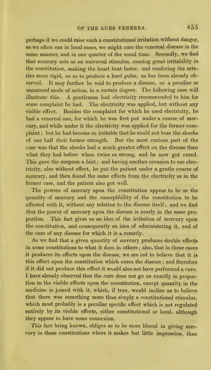 perhaps if we could raise such a constitutional irritation without danger, as we often can in local cases, we might cure the venereal disease in the same manner, and in one quarter of the usual time. Secondly, we find that mercury acts as an universal stimulus, causing great irritability in the constitution, making the heart beat faster, and rendering the arte- ries more rigid, so as to produce a hard pulse, as has been already ob- served. It may further be said to produce a disease, or a peculiar or unnatural mode of action, in a certain degree. The following case will illustrate this. A gentleman had electricity recommended to him for some complaint he had. The electricity was applied, but without any visible effect. Besides the complaint for which he used electricity, he had a venereal one, for which he was first put under a course of mer- cury, and while under it the electricity was applied for the former com- plaint ; but he had become so irritable that he could not bear the shocks of one half their former strength. But the most curious part of the case was that the shocks had a much greater effect on the disease than what they had before when twice as strong, and he now got cured. This gave the surgeon a hint; and having another occasion to use elec- tricity, also without effect, he put the patient under a gentle course of mercury, and then found the same effects from the electricity as in the former case, and the patient also got well. The powers of mercury upon the constitution appear to be as the quantity of mercury and the susceptibility of the constitution to be affected with it, without any relation to the disease itself; and we find that the power of mercury upon the disease is nearly in the same pro- portion. This fact gives us an idea of the irritation of mercury upon the constitution, and consequently an idea of administering it, and of the cure of any disease for which it is a remedy. As we find that a given quantity of mercury produces double effects in some constitutions to what it does in others ; also, that in those cases it produces its effects upon the disease, we are ied to believe that it is this effect upon the constitution which cures the disease; and therefore if it did not produce this effect it would also not have performed a cure. I have already observed that the cure does not go on exactly in propor- tion to the visible effects upon the constitution, except quantity in the medicine is joined with it, which, if true, would incline us to believe that there was something more than simply a constitutional stimulus, which most probably is a peculiar specific effect which is not regulated entirely by its visible effects, either constitutional or local, although they appear to have some connexion. This fact being known, obliges us to be more liberal in giving mer- cury in those constitutions where it makes but little impression, than