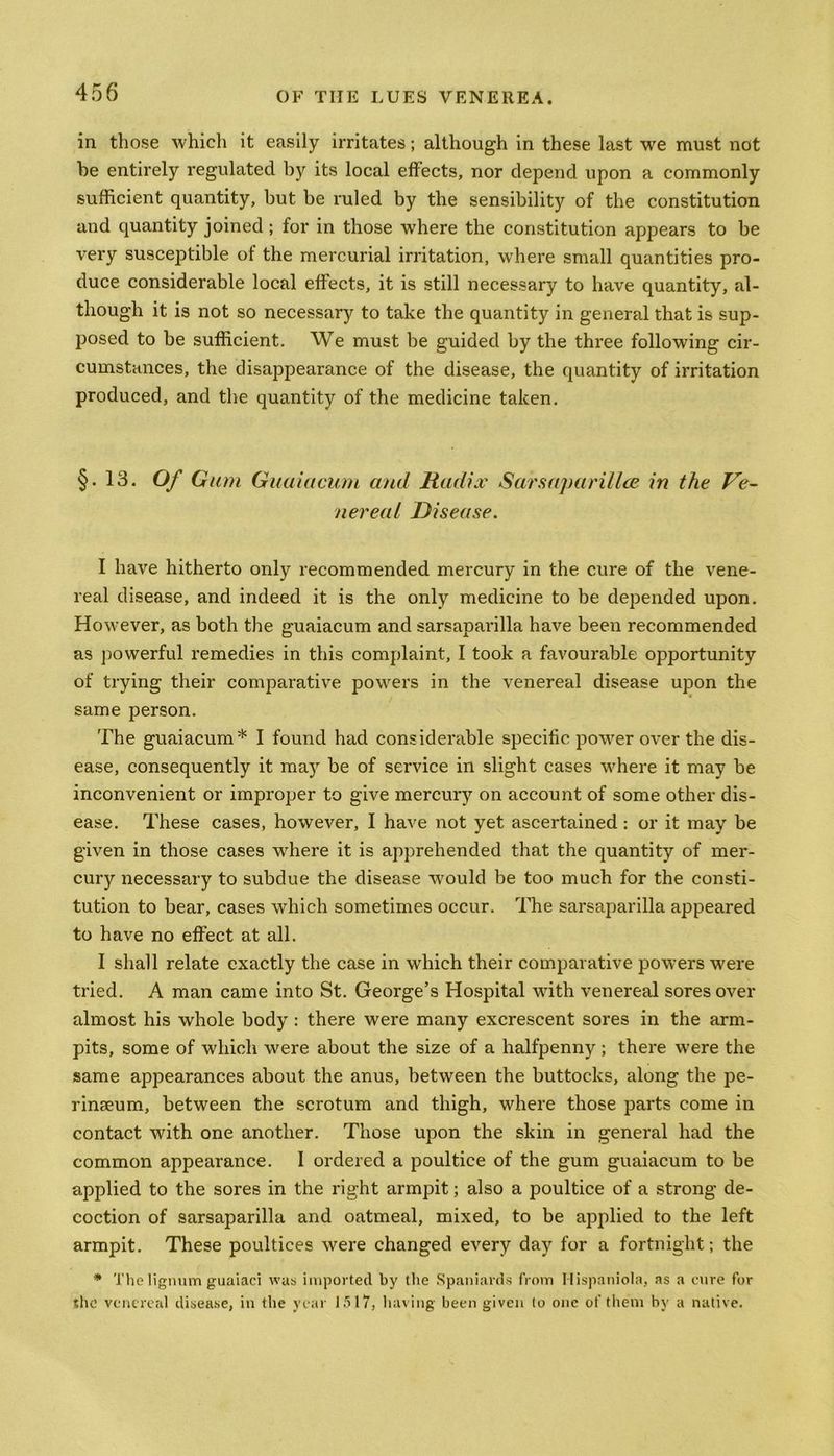 in those which it easily irritates; although in these last we must not he entirely regulated by its local effects, nor depend upon a commonly sufficient quantity, but be ruled by the sensibility of the constitution and quantity joined ; for in those where the constitution appears to be very susceptible of the mercurial irritation, where small quantities pro- duce considerable local effects, it is still necessary to have quantity, al- though it is not so necessary to take the quantity in general that is sup- posed to be sufficient. We must be guided by the three following cir- cumstances, the disappearance of the disease, the quantity of irritation produced, and the quantity of the medicine taken. §• 13. Of Gum Guaiacum and Radix Sarsaparilla in the Ve- nereal Disease. I have hitherto only recommended mercury in the cure of the vene- real disease, and indeed it is the only medicine to be depended upon. However, as both the guaiacum and sarsaparilla have been recommended as powerful remedies in this complaint, I took a favourable opportunity of trying their comparative powers in the venereal disease upon the same person. The guaiacum* I found had considerable specific power over the dis- ease, consequently it may be of service in slight cases where it may be inconvenient or improper to give mercury on account of some other dis- ease. These cases, however, I have not yet ascertained : or it may be given in those cases where it is apprehended that the quantity of mer- cury necessary to subdue the disease would be too much for the consti- tution to bear, cases which sometimes occur. The sarsaparilla appeared to have no effect at all. I shall relate exactly the case in which their comparative powers were tried. A man came into St. George’s Hospital with venereal sores over almost his whole body : there were many excrescent sores in the arm- pits, some of which were about the size of a halfpenny ; there were the same appearances about the anus, between the buttocks, along the pe- rineum, between the scrotum and thigh, where those parts come in contact with one another. Those upon the skin in general had the common appearance. I ordered a poultice of the gum guaiacum to be applied to the sores in the right armpit; also a poultice of a strong de- coction of sarsaparilla and oatmeal, mixed, to be applied to the left armpit. These poultices were changed every day for a fortnight; the * The lignum guaiaci was imported by the Spaniards from Hispaniola, as a cure for the venereal disease, in the year 1517, having been given to one of them by a native.