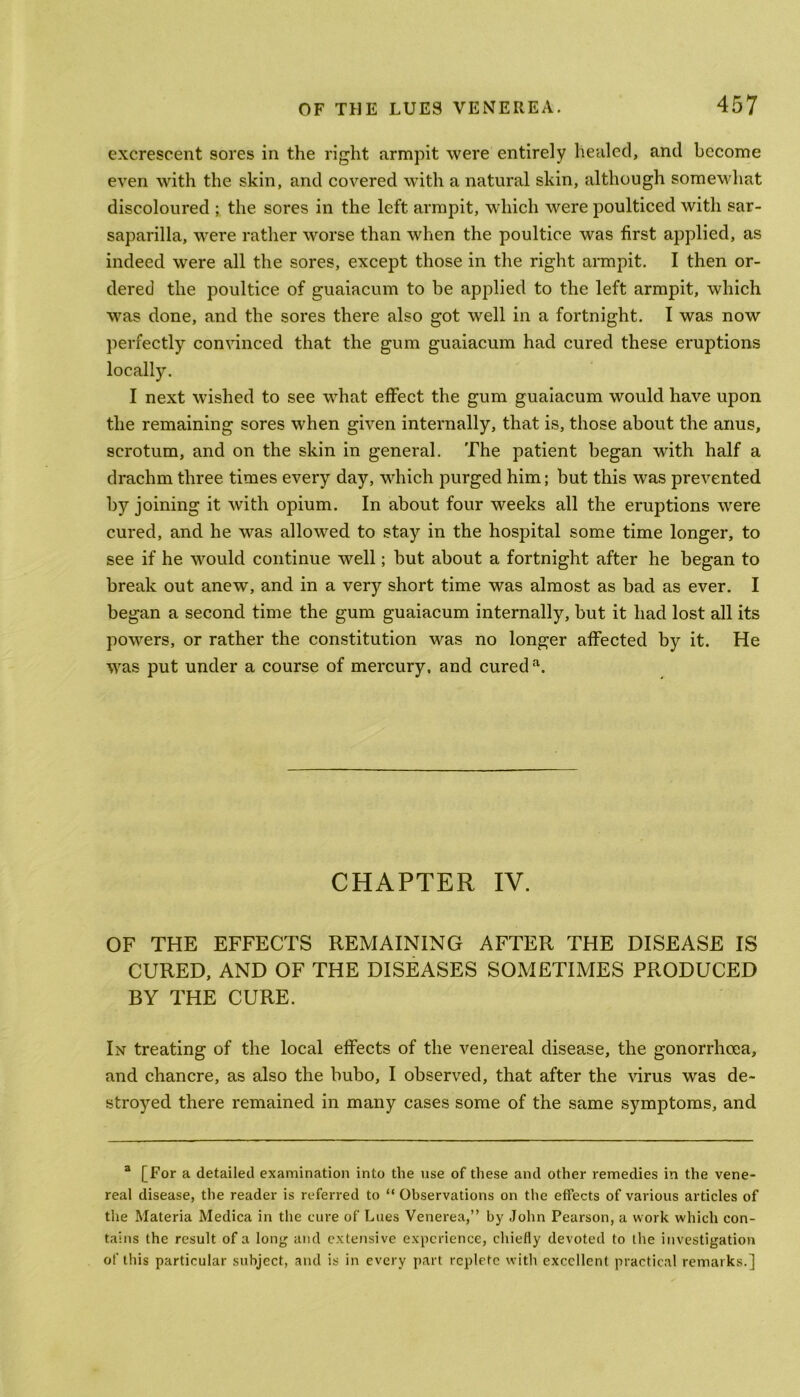 excrescent sores in the right armpit were entirely healed, and become even with the skin, and covered with a natural skin, although somewhat discoloured ; the sores in the left armpit, which were poulticed with sar- saparilla, were rather worse than when the poultice was first applied, as indeed were all the sores, except those in the right armpit. I then or- dered the poultice of guaiacum to be applied to the left armpit, which was done, and the sores there also got well in a fortnight. I was now perfectly convinced that the gum guaiacum had cured these eruptions locally. I next wished to see what effect the gum guaiacum would have upon the remaining sores when given internally, that is, those about the anus, scrotum, and on the skin in general. The patient began with half a drachm three times every day, which purged him; but this was prevented by joining it with opium. In about four weeks all the eruptions were cured, and he was allowed to stay in the hospital some time longer, to see if he would continue well; but about a fortnight after he began to break out anew, and in a very short time was almost as bad as ever. I began a second time the gum guaiacum internally, but it had lost all its powers, or rather the constitution was no longer affected by it. He was put under a course of mercury, and cured a. CHAPTER IV. OF THE EFFECTS REMAINING AFTER THE DISEASE IS CURED, AND OF THE DISEASES SOMETIMES PRODUCED BY THE CURE. In treating of the local effects of the venereal disease, the gonorrhoea, and chancre, as also the bubo, I observed, that after the virus was de- stroyed there remained in many cases some of the same symptoms, and a [For a detailed examination into the use of these and other remedies in the vene- real disease, the reader is referred to “ Observations on the effects of various articles of the Materia Medica in the cure of Lues Venerea,” by John Pearson, a work which con- tains the result of a long and extensive experience, chiefly devoted to the investigation of this particular subject, and is in every part replete with excellent practical remarks.]