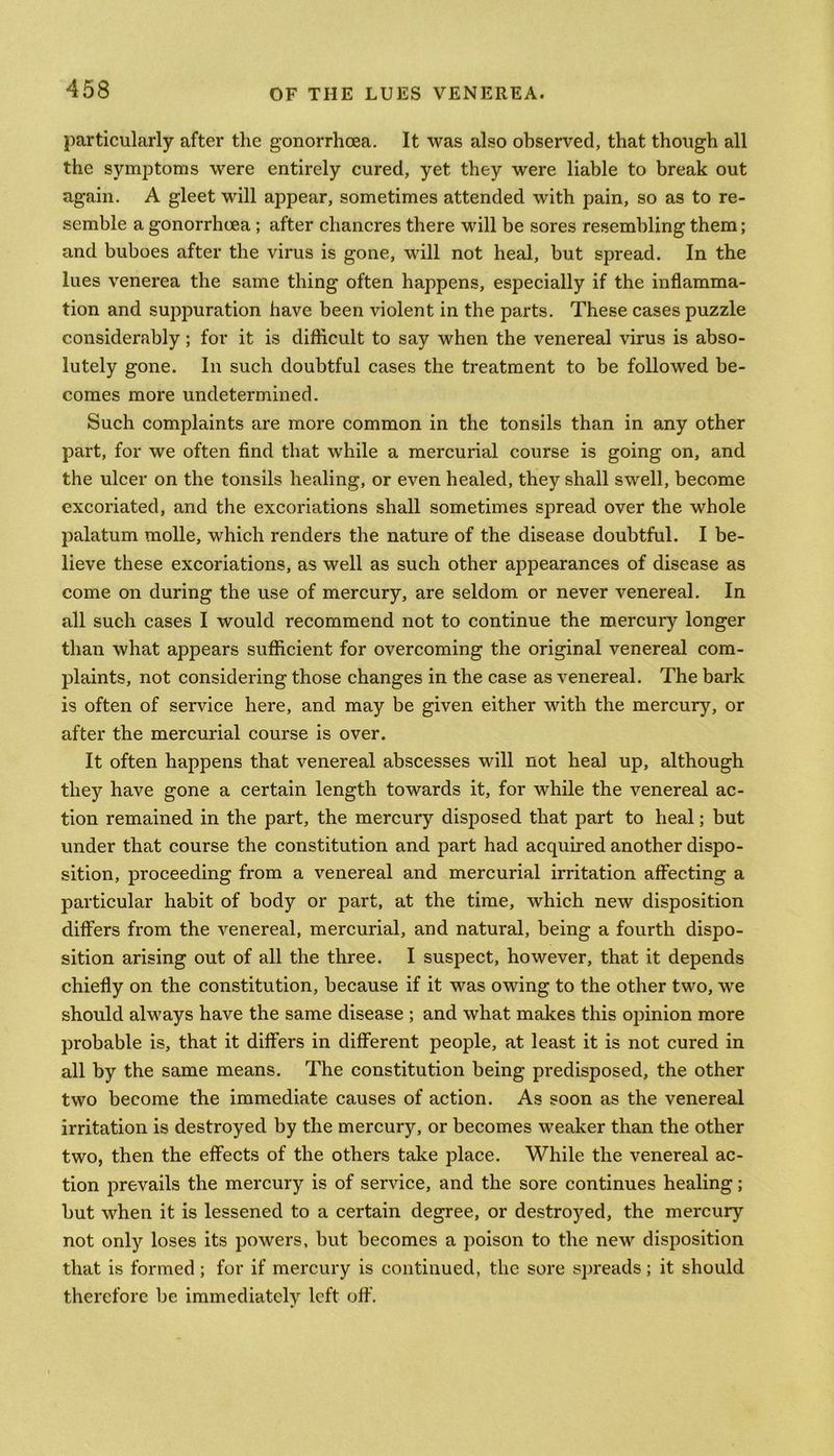 particularly after the gonorrhoea. It was also observed, that though all the symptoms were entirely cured, yet they were liable to break out again. A gleet will appear, sometimes attended with pain, so as to re- semble a gonorrhoea ; after chancres there will be sores resembling them; and buboes after the virus is gone, will not heal, but spread. In the lues venerea the same thing often happens, especially if the inflamma- tion and suppuration have been violent in the parts. These cases puzzle considerably; for it is difficult to say when the venereal virus is abso- lutely gone. In such doubtful cases the treatment to be followed be- comes more undetermined. Such complaints are more common in the tonsils than in any other part, for we often find that while a mercurial course is going on, and the ulcer on the tonsils healing, or even healed, they shall swell, become excoriated, and the excoriations shall sometimes spread over the whole palatum molle, which renders the nature of the disease doubtful. I be- lieve these excoriations, as well as such other appearances of disease as come on during the use of mercury, are seldom or never venereal. In all such cases I would recommend not to continue the mercury longer than what appears sufficient for overcoming the original venereal com- plaints, not considering those changes in the case as venereal. The bark is often of service here, and may be given either with the mercury, or after the mercurial course is over. It often happens that venereal abscesses will not heal up, although they have gone a certain length towards it, for while the venereal ac- tion remained in the part, the mercury disposed that part to heal; but under that course the constitution and part had acquired another dispo- sition, proceeding from a venereal and mercurial irritation affecting a particular habit of body or part, at the time, which new disposition differs from the venereal, mercurial, and natural, being a fourth dispo- sition arising out of all the three. I suspect, however, that it depends chiefly on the constitution, because if it was owing to the other two, we should always have the same disease ; and what makes this opinion more probable is, that it differs in different people, at least it is not cured in all by the same means. The constitution being predisposed, the other two become the immediate causes of action. As soon as the venereal irritation is destroyed by the mercury, or becomes weaker than the other two, then the effects of the others take place. While the venereal ac- tion prevails the mercury is of service, and the sore continues healing; but when it is lessened to a certain degree, or destroyed, the mercury not only loses its powers, but becomes a poison to the new disposition that is formed; for if mercury is continued, the sore spreads; it should therefore be immediately left off.