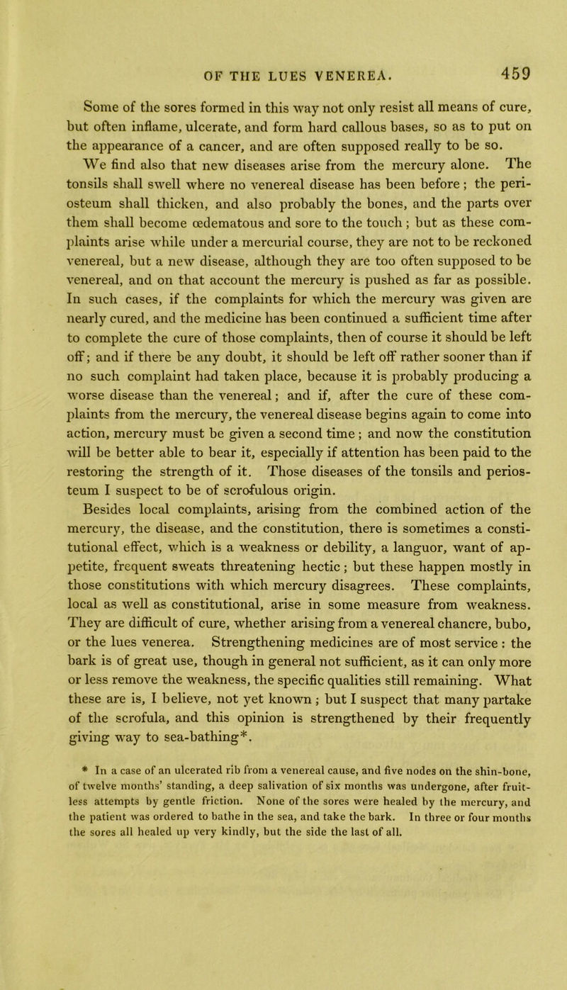 Some of the sores formed in this way not only resist all means of cure, but often inflame, ulcerate, and form hard callous bases, so as to put on the appearance of a cancer, and are often supposed really to be so. We find also that new diseases arise from the mercury alone. The tonsils shall swell where no venereal disease has been before; the peri- osteum shall thicken, and also probably the bones, and the parts over them shall become cedematous and sore to the touch ; but as these com- plaints arise while under a mercurial course, they are not to be reckoned venereal, but a new disease, although they are too often supposed to be venereal, and on that account the mercury is pushed as far as possible. In such cases, if the complaints for which the mercury was given are nearly cured, and the medicine has been continued a sufficient time after to complete the cure of those complaints, then of course it should be left off; and if there be any doubt, it should be left off rather sooner than if no such complaint had taken place, because it is probably producing a worse disease than the venereal; and if, after the cure of these com- plaints from the mercury, the venereal disease begins again to come into action, mercury must be given a second time ; and now the constitution will be better able to bear it, especially if attention has been paid to the restoring the strength of it. Those diseases of the tonsils and perios- teum I suspect to be of scrofulous origin. Besides local complaints, arising from the combined action of the mercury, the disease, and the constitution, there is sometimes a consti- tutional effect, which is a weakness or debility, a languor, want of ap- petite, frequent sweats threatening hectic; but these happen mostly in those constitutions with which mercury disagrees. These complaints, local as well as constitutional, arise in some measure from weakness. They are difficult of cure, whether arising from a venereal chancre, bubo, or the lues venerea. Strengthening medicines are of most service : the bark is of great use, though in general not sufficient, as it can only more or less remove the weakness, the specific qualities still remaining. What these are is, I believe, not yet known ; but I suspect that many partake of the scrofula, and this opinion is strengthened by their frequently giving way to sea-bathing*. * In a case of an ulcerated rib from a venereal cause, and five nodes on the shin-bone, of twelve months’ standing, a deep salivation of six months was undergone, after fruit- less attempts by gentle friction. None of the sores were healed by the mercury, and the patient was ordered to bathe in the sea, and take the bark. In three or four months the sores all healed up very kindly, but the side the last of all.