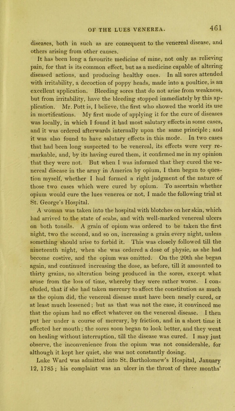 diseases, both in sucli as are consequent to the venereal disease, and others arising from other causes. It has been long a favourite medicine of mine, not only as relieving pain, for that is its common effect, but as a medicine capable of altering diseased actions, and producing healthy ones. In all sores attended with irritability, a decoction of poppy heads, made into a poultice, is an excellent application. Bleeding sores that do not arise from weakness, but from irritability, have the bleeding stopped immediately by this ap- plication. Mr. Pott is, I believe, the first who showed the world its use in mortifications. My first mode of applying it for the cure of diseases was locally, in which I found it had most salutary effects in some cases, and it was ordered afterwards internally upon the same principle; and it was also found to have salutary effects in this mode. In two cases that had been long suspected to be venereal, its effects were very re- markable, and, by its having cured them, it confirmed me in my opinion that they were not. But when I was informed that they cured the ve- nereal disease in the army in America by opium, I then began to ques- tion myself, whether I had formed a right judgment of the nature of those two cases which were cured by opium. To ascertain whether opium would cure the lues venerea or not, I made the following trial at St. George’s Hospital. A woman was taken into the hospital with blotches on her skin, which had arrived to the state of scabs, and with well-marked venereal ulcers on both tonsils. A grain of opium was ordered to be taken the first night, two the second, and so on, increasing a grain every night, unless something should arise to forbid it. This was closely followed till the nineteenth night, when she was ordered a dose of physic, as she had become costive, and the opium was omitted. On the 20th she began again, and continued increasing the dose, as before, till it amounted to thirty grains, no alteration being produced in the sores, except what arose from the loss of time, whereby they were rather worse. I con- cluded, that if she had taken mercury to affect the constitution as much as the opium did, the venereal disease must have been nearly cured, or at least much lessened; but as that was not the case, it convinced me that the opium had no effect whatever on the venereal disease. I then put her under a course of mercury, by friction, and in a short time it affected her mouth; the sores soon began to look better, and they went on healing without interruption, till the disease was cured. I may just observe, the inconvenience from the opium was not considerable, for although it kept her quiet, she was not constantly dosing. Luke Ward was admitted into St. Bartholomew’s Hospital, January 12, 1785; his complaint was an ulcer in the throat of three months’