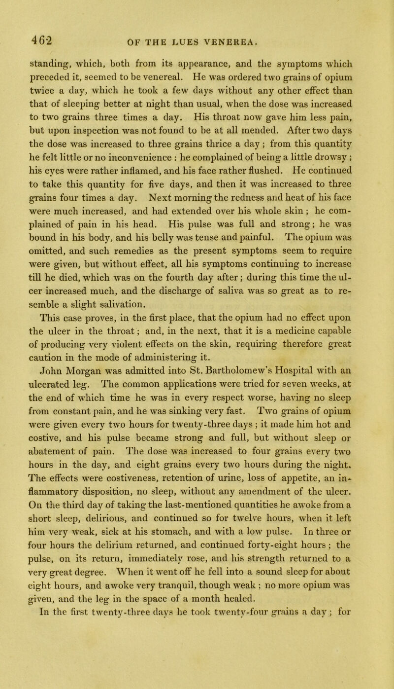 standing, which, both from its appearance, and the symptoms which preceded it, seemed to be venereal. He was ordered two grains of opium twice a day, which he took a few days without any other effect than that of sleeping better at night than usual, when the dose was increased to two grains three times a day. His throat now gave him less pain, but upon inspection was not found to be at all mended. After two days the dose was increased to three grains thrice a day; from this quantity he felt little or no inconvenience : he complained of being a little drowsy ; his eyes were rather inflamed, and his face rather flushed. He continued to take this quantity for five days, and then it was increased to three grains four times a day. Next morning the redness and heat of his face were much increased, and had extended over his whole skin; he com- plained of pain in his head. His pulse was full and strong; he was bound in his body, and his belly was tense and painful. The opium was omitted, and such remedies as the present symptoms seem to require were given, but without effect, all his symptoms continuing to increase till he died, which was on the fourth day after; during this time the ul- cer increased much, and the discharge of saliva was so great as to re- semble a slight salivation. This case proves, in the first place, that the opium had no effect upon the ulcer in the throat; and, in the next, that it is a medicine capable of producing very violent effects on the skin, requiring therefore great caution in the mode of administering it. John Morgan was admitted into St. Bartholomew’s Hospital with an ulcerated leg. The common applications were tried for seven weeks, at the end of which time he was in every respect worse, having no sleep from constant pain, and he was sinking very fast. Two grains of opium were given every two hours for twenty-three days ; it made him hot and costive, and his pulse became strong and full, but without sleep or abatement of pain. The dose was increased to four grains every two hours in the day, and eight grains every two hours during the night. The effects were costiveness, retention of urine, loss of appetite, an in- flammatory disposition, no sleep, without any amendment of the ulcer. On the third day of taking the last-mentioned quantities he awoke from a short sleep, delirious, and continued so for twelve hours, when it left him very weak, sick at his stomach, and with a low pulse. In three or four hours the delirium returned, and continued forty-eight hours ; the pulse, on its return, immediately rose, and his strength returned to a very great degree. When it went off he fell into a sound sleep for about eight hours, and awoke very tranquil, though weak ; no more opium was given, and the leg in the space of a month healed. In the first twenty-three days he took twenty-four grains a day ; for