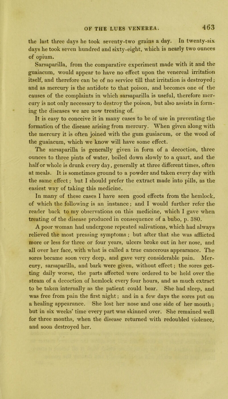 the last three days he took seventy-two grains a day. In twenty-six days he took seven hundred and sixty-eight, which is nearly two ounces of opium. Sarsaparilla, from the comparative experiment made with it and the guaiacum, would appear to have no effect upon the venereal irritation itself, and therefore can be of no service till that irritation is destroyed; and as mercury is the antidote to that poison, and becomes one of the causes of the complaints in which sarsaparilla is useful, therefore mer- cury is not only necessary to destroy the poison, but also assists in form- ing the diseases we are now treating of. It is easy to conceive it in many cases to be of use in preventing the formation of the disease arising from mercury. When given along with the mercury it is often joined with the gum guaiacum, or the wood of the guaiacum, which we know will have some effect. The sarsaparilla is generally given in form of a decoction, three ounces to three pints of water, boiled down slowly to a quart, and the half or whole is drunk every day, generally at three different times, often at meals. It is sometimes ground to a powder and taken every day with the same effect; but I should prefer the extract made into pills, as the easiest way of taking this medicine. In many of these cases I have seen good effects from the hemlock, of wrhich the following is an instance; and I would further refer the reader back to my observations on this medicine, which I gave when treating of the disease produced in consequence of a bubo, p. 380. A poor woman had undergone repeated salivations, which had always relieved the most pressing symptoms ; but after that she was afflicted more or less for three or four years, ulcers broke out in her nose, and all over her face, with what is called a true cancerous appearance. The sores became soon very deep, and gave very considerable pain. Mer- cury, sarsaparilla, and bark were given, without effect; the sores get- ting daily vrorse, the parts affected were ordered to be held over the steam of a decoction of hemlock every four hours, and as much extract to be taken internally as the patient could bear. She had sleep, and was free from pain the first night; and in a few days the sores put on a healing appearance. She lost her nose and one side of her mouth ; but in six weeks’ time every part was skinned over. She remained well for three months, when the disease returned with redoubled violence, and soon destroyed her.