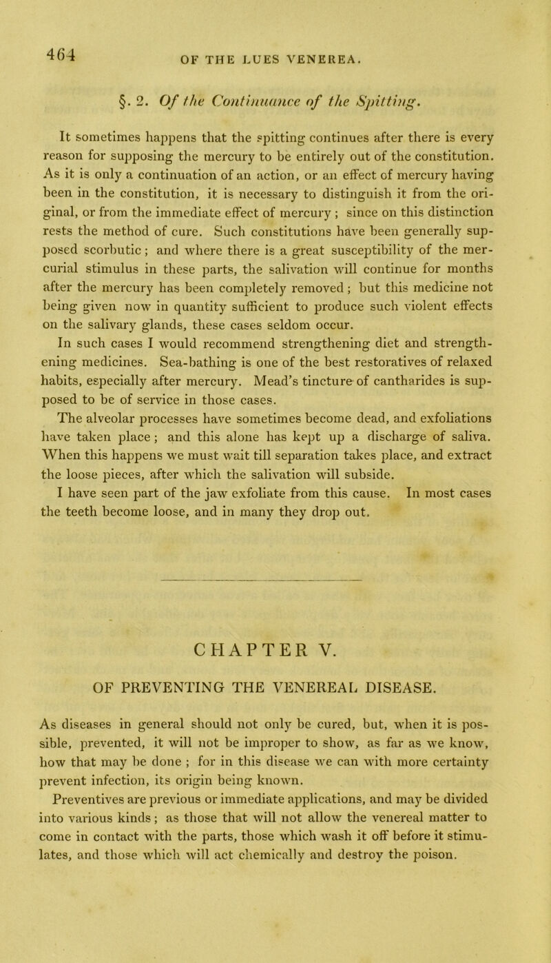 OF THE LUES VENEREA. §. 2. Of the Continuance of the Spitting. It sometimes happens that the spitting continues after there is every reason for supjDosing the mercury to be entirely out of the constitution. As it is only a continuation of an action, or an effect of mercury having been in the constitution, it is necessary to distinguish it from the ori- ginal, or from the immediate effect of mercury ; since on this distinction rests the method of cure. Such constitutions have been generally sup- posed scorbutic; and where there is a great susceptibility of the mer- curial stimulus in these parts, the salivation will continue for months after the mercury has been completely removed ; but this medicine not being given now in quantity sufficient to produce such violent effects on the salivary glands, these cases seldom occur. In such cases I would recommend strengthening diet and strength- ening medicines. Sea-bathing is one of the best restoratives of relaxed habits, especially after mercury. Mead’s tincture of cantharides is sup- posed to be of service in those cases. The alveolar processes have sometimes become dead, and exfoliations have taken place ; and this alone has kept up a discharge of saliva. When this happens we must wait till separation takes place, and extract the loose pieces, after which the salivation will subside. I have seen part of the jaw exfoliate from this cause. In most cases the teeth become loose, and in many they drop out. CHAPTER V. OF PREVENTING THE VENEREAL DISEASE. As diseases in general should not only be cured, but, when it is pos- sible, prevented, it will not be improper to show, as far as we know, how that may be done ; for in this disease we can with more certainty prevent infection, its origin being known. Preventives are previous or immediate applications, and may be divided into various kinds; as those that will not allow the venereal matter to come in contact with the parts, those which wash it off before it stimu- lates, and those which will act chemically and destroy the poison.