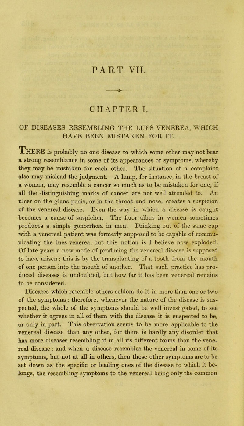 CHAPTER I. OF DISEASES RESEMBLING THE LUES VENEREA, WHICH HAVE BEEN MISTAKEN FOR IT. There is probably no one disease to which some other may not bear a strong resemblance in some of its appearances or symptoms, whereby they may be mistaken for each other. The situation of a complaint also may mislead the judgment. A lump, for instance, in the breast of a woman, may resemble a cancer so much as to be mistaken for one, if all the distinguishing marks of cancer are not well attended to. An ulcer on the glans penis, or in the throat and nose, creates a suspicion of the venereal disease. Even the way in which a disease is caught becomes a cause of suspicion. The fluor albus in women sometimes produces a simple gonorrhoea in men. Drinking out of the same cup with a venereal patient was formerly supposed to be capable of commu- nicating the lues venerea, but this notion is I believe now exploded. Of late years a new mode of producing the venereal disease is supposed to have arisen; this is by the transplanting of a tooth from the mouth of one person into the mouth of another. That such practice has pro- duced diseases is undoubted, but how far it has been venereal remains to be considered. Diseases which resemble others seldom do it in more than one or two of the symptoms; therefore, whenever the nature of the disease is sus- pected, the whole of the symptoms should be well investigated, to see whether it agrees in all of them with the disease it is suspected to be, or only in part. This observation seems to be more applicable to the venereal disease than any other, for there is hardly any disorder that has more diseases resembling it in all its different forms than the vene- real disease; and when a disease resembles the venereal in some of its symptoms, but not at all in others, then those other symptoms are to be set down as the specific or leading ones of the disease to which it be- longs, the resembling symptoms to the venereal being only the common