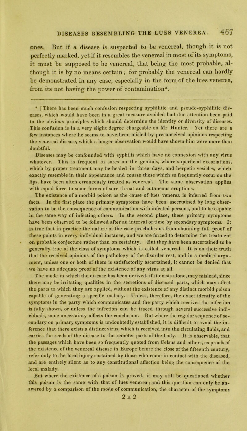 ones. But if a disease is suspected to be venereal, though it is not perfectly marked, yet if it resembles the venereal in most of its symptoms, it must be supposed to be venereal, that being the most probable, al- though it is by no means certain ; for probably the venereal can hardly be demonstrated in any case, especially in the form of the lues venerea, from its not having the power of contamination11. a [There has been much confusion respecting syphilitic and pseudo-syphilitic dis- eases, which would have been in a great measure avoided had due attention been paid to the obvious principles which should determine the identity or diversity of diseases. This confusion is in a very slight degree chargeable on Mr. Hunter. Yet there are a few instances where he seems to have been misled by preconceived opinions respecting the venereal disease, which a longer observation would have shown him were more than doubtful. Diseases may be confounded with syphilis which have no connexion with any virus whatever. This is frequent in sores on the genitals, where superficial excoriations, which by proper treatment may be healed in three days, and herpetic vesicles, which exactly resemble in their appearance and course those which so frequently occur on the lips, have been often erroneously treated as venereal. The same observation applies with equal force to some forms of sore throat and cutaneous eruptions. The existence of a morbid poison as the cause of lues venerea is inferred from twro facts. In the first place the primary symptoms have been ascertained by long obser- vation to be the consequence of communication with infected persons, and to be capable in the same way of infecting others. In the second place, these primary symptoms have been observed to be followed after an interval of time by secondary symptoms. It is true that in practice the nature of the case precludes us from obtaining full proof of these points in every individual instance, and we are forced to determine the treatment on probable conjecture rather than on certainty. But they have been ascertained to be generally true of the class of symptoms which is called venereal. It is on their truth that the received opinions of the pathology of the disorder rest, and in a medical argu- ment, unless one or both of them is satisfactorily ascertained, it cannot be denied that we have no adequate proof of the existence of any virus at all. The mode in which the disease has been derived, if it exists alone, may mislead, since there may be irritating qualities in the secretions of diseased parts, which may affect the parts to which they are applied, without the existence of any distinct morbid poison capable of generating a specific malady. Unless, therefore, the exact identity of the symptoms in the party which communicates and the party which receives the infection is fully shown, or unless the infection can be traced through several successive indi- viduals, some uncertainty affects the conclusion. But where the regular sequence of se- condary on primary symptoms is undoubtedly established, it is difficult to avoid the in- ference that there exists a distinct virus, which is received into the circulating fluids, and carries the seeds of the disease to the remoter parts of the body. It is observable, that the passages which have been so frequently quoted from Celsus and others, as proofs of the existence of the venereal disease in Europe before the close of the fifteenth century, refer only to the local injury sustained by those who come in contact with the diseased, and are entirely silent as to any constitutional affection being the consequence of the local malady. But where the existence of a poison is proved, it may still be questioned whether this poison is the same with that of lues venerea; and this question can only be an- swered by a comparison of the mode of communication, the character of the symptoms 2 ii 2