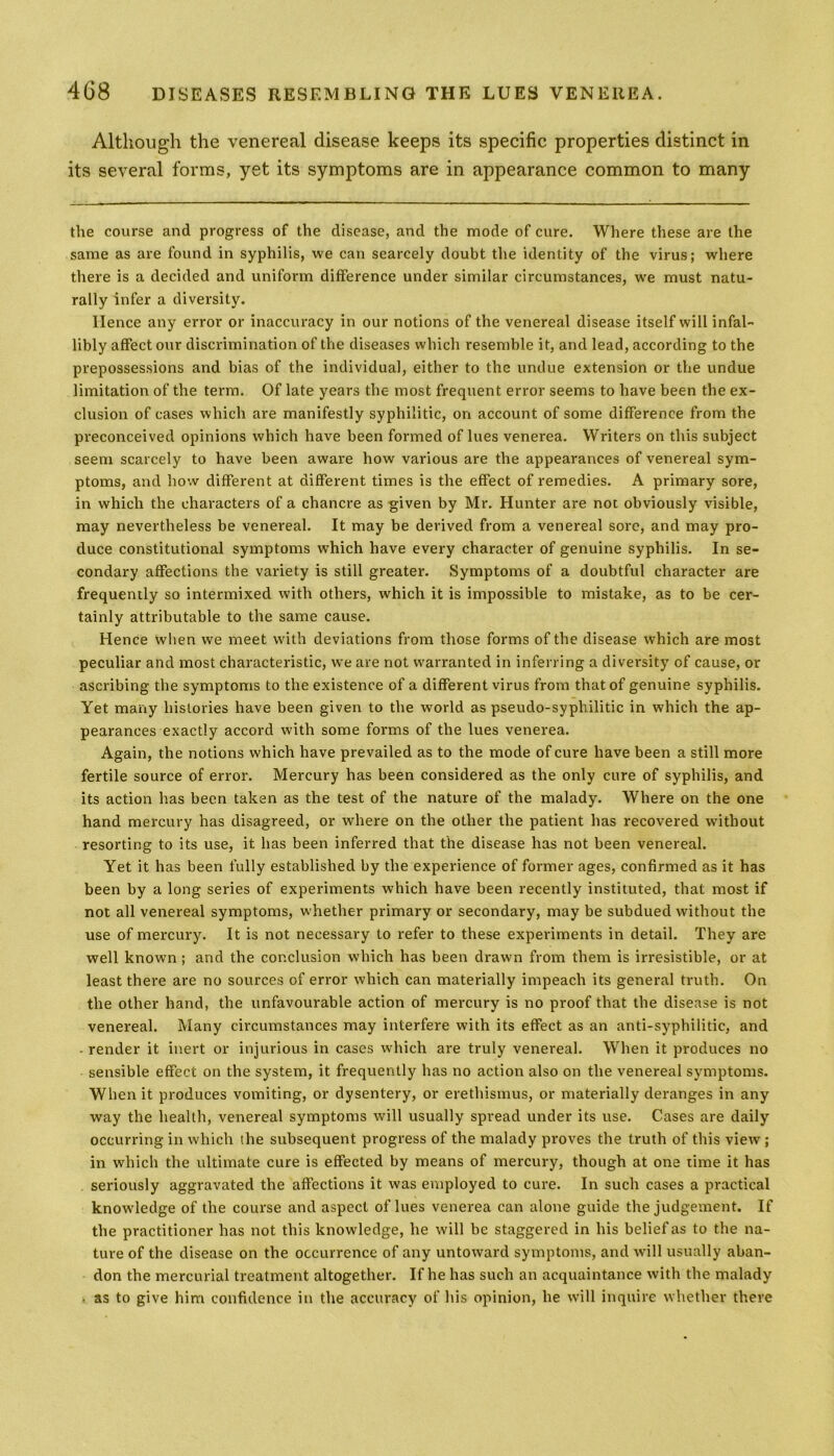 Although the venereal disease keeps its specific properties distinct in its several forms, yet its symptoms are in appearance common to many the course and progress of the disease, and the mode of cure. Where these are the same as are found in syphilis, we can scarcely doubt the identity of the virus; where there is a decided and uniform difference under similar circumstances, we must natu- rally infer a diversity. Hence any error or inaccuracy in our notions of the venereal disease itself will infal- libly affect our discrimination of the diseases which resemble it, and lead, according to the prepossessions and bias of the individual, either to the undue extension or the undue limitation of the term. Of late years the most frequent error seems to have been the ex- clusion of cases which are manifestly syphilitic, on account of some difference from the preconceived opinions which have been formed of lues venerea. Writers on this subject seem scarcely to have been aware how various are the appearances of venereal sym- ptoms, and how different at different times is the effect of remedies. A primary sore, in which the characters of a chancre as given by Mr. Hunter are not obviously visible, may nevertheless be venereal. It may be derived from a venereal sore, and may pro- duce constitutional symptoms which have every character of genuine syphilis. In se- condary affections the variety is still greater. Symptoms of a doubtful character are frequently so intermixed with others, which it is impossible to mistake, as to be cer- tainly attributable to the same cause. Hence when we meet with deviations from those forms of the disease which are most peculiar and most characteristic, we are not warranted in inferring a diversity of cause, or ascribing the symptoms to the existence of a different virus from that of genuine syphilis. Yet many histories have been given to the world as pseudo-syphilitic in which the ap- pearances exactly accord with some forms of the lues venerea. Again, the notions which have prevailed as to the mode of cure have been a still more fertile source of error. Mercury has been considered as the only cure of syphilis, and its action has been taken as the test of the nature of the malady. Where on the one hand mercury has disagreed, or where on the other the patient has recovered without resorting to its use, it has been inferred that the disease has not been venereal. Yet it has been fully established by the experience of former ages, confirmed as it has been by a long series of experiments which have been recently instituted, that most if not all venereal symptoms, whether primary or secondary, may be subdued without the use of mercury. It is not necessary to refer to these experiments in detail. They are well known ; and the conclusion which has been drawn from them is irresistible, or at least there are no sources of error which can materially impeach its general truth. On the other hand, the unfavourable action of mercury is no proof that the disease is not venereal. Many circumstances may interfere with its effect as an anti-syphilitic, and - render it inert or injurious in cases which are truly venereal. When it produces no sensible effect on the system, it frequently has no action also on the venereal symptoms. When it produces vomiting, or dysentery, or erethismus, or materially deranges in any way the health, venereal symptoms will usually spread under its use. Cases are daily occurring in which the subsequent progress of the malady proves the truth of this view; in which the ultimate cure is effected by means of mercury, though at one time it has seriously aggravated the affections it was employed to cure. In such cases a practical knowledge of the course and aspect of lues venerea can alone guide the judgement. If the practitioner has not this knowledge, he will be staggered in his belief as to the na- ture of the disease on the occurrence of any untoward symptoms, and will usually aban- don the mercurial treatment altogether. If he has such an acquaintance with the malady as to give him confidence in the accuracy of his opinion, he will inquire whether there