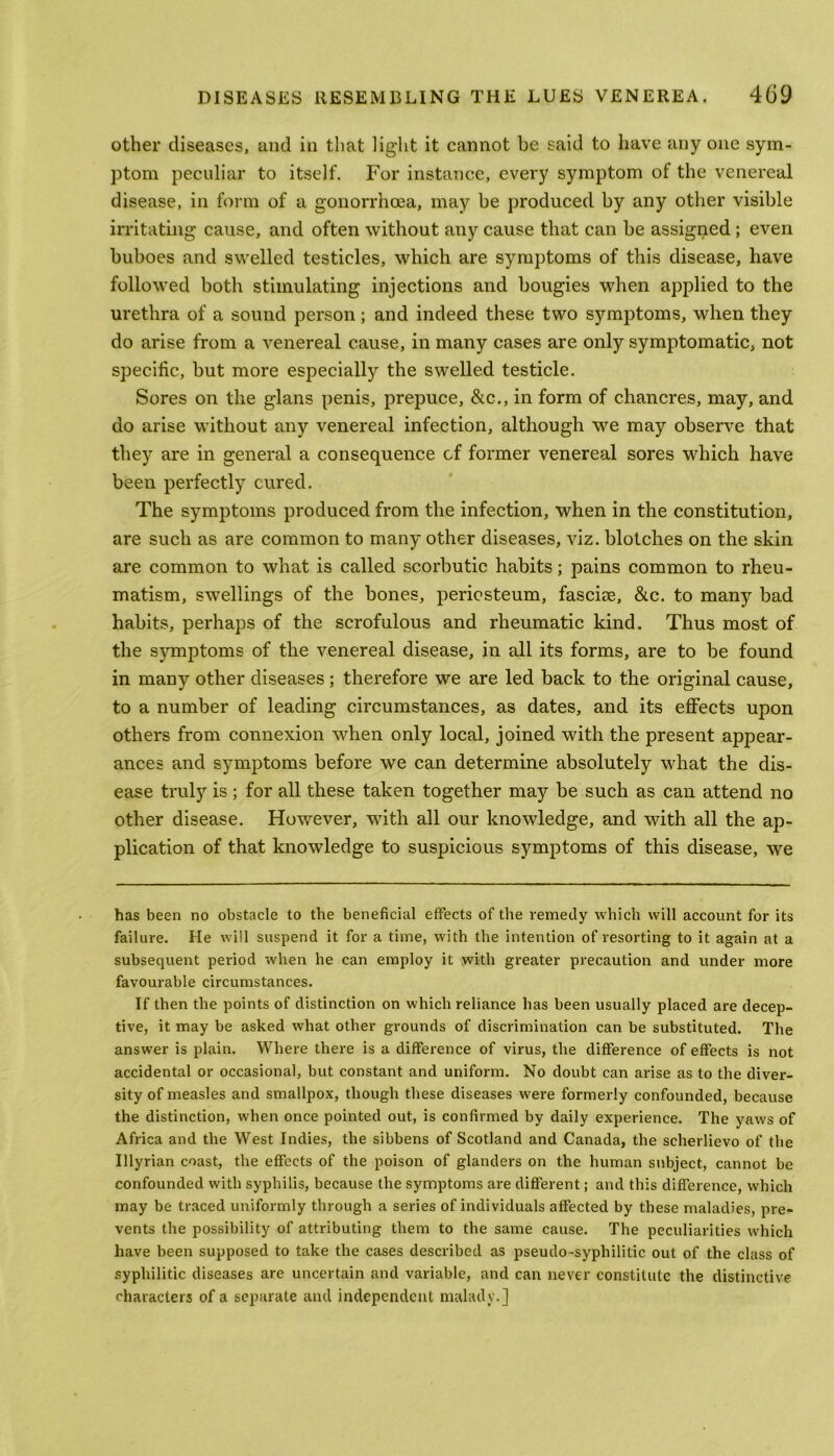 other diseases, and in that light it cannot be said to have any one sym- ptom peculiar to itself. For instance, every symptom of the venereal disease, in form of a gonorrhoea, may be produced by any other visible irritating cause, and often without any cause that can be assigned ; even buboes and swelled testicles, which are symptoms of this disease, have followed both stimulating injections and bougies when applied to the urethra of a sound person; and indeed these two symptoms, when they do arise from a venereal cause, in many cases are only symptomatic, not specific, but more especially the swelled testicle. Sores on the glans penis, prepuce, &c., in form of chancres, may, and do arise without any venereal infection, although we may observe that they are in general a consequence of former venereal sores which have been perfectly cured. The symptoms produced from the infection, when in the constitution, are such as are common to many other diseases, viz. blotches on the skin are common to what is called scorbutic habits; pains common to rheu- matism, swellings of the bones, periosteum, fasciae, &c. to many bad habits, perhaps of the scrofulous and rheumatic kind. Thus most of the symptoms of the venereal disease, in all its forms, are to be found in many other diseases; therefore we are led back to the original cause, to a number of leading circumstances, as dates, and its effects upon others from connexion when only local, joined with the present appear- ances and symptoms before we can determine absolutely what the dis- ease truly is; for all these taken together may be such as can attend no other disease. However, with all our knowledge, and with all the ap- plication of that knowledge to suspicious symptoms of this disease, we has been no obstacle to the beneficial effects of the remedy which will account for its failure. He will suspend it for a time, with the intention of resorting to it again at a subsequent period when he can employ it with greater precaution and under more favourable circumstances. If then the points of distinction on which reliance has been usually placed are decep- tive, it may be asked what other grounds of discrimination can be substituted. The answer is plain. Where there is a difference of virus, the difference of effects is not accidental or occasional, but constant and uniform. No doubt can arise as to the diver- sity of measles and smallpox, though these diseases were formerly confounded, because the distinction, when once pointed out, is confirmed by daily experience. The yaws of Africa and the West Indies, the sibbens of Scotland and Canada, the scherlievo of the Illyrian coast, the effects of the poison of glanders on the human subject, cannot be confounded with syphilis, because the symptoms are different; and this difference, which may be traced uniformly through a series of individuals affected by these maladies, pre- vents the possibility of attributing them to the same cause. The peculiarities which have been supposed to take the cases described as pseudo-syphilitic out of the class of syphilitic diseases are uncertain and variable, and can never constitute the distinctive characters of a separate and independent malady.]