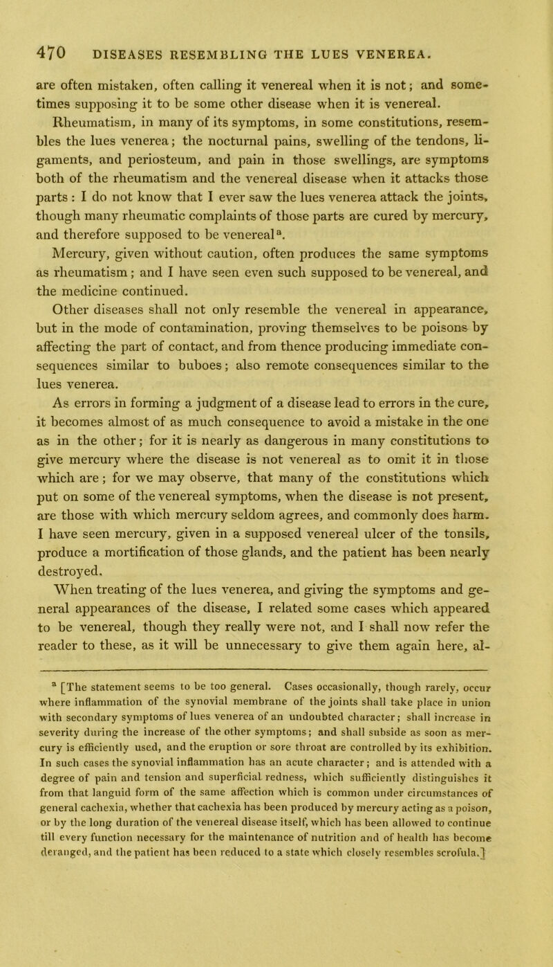 are often mistaken, often calling it venereal when it is not; and some- times supposing it to be some other disease when it is venereal. Rheumatism, in many of its symptoms, in some constitutions, resem- bles the lues venerea; the nocturnal pains, swelling of the tendons, li- gaments, and periosteum, and pain in those swellings, are symptoms both of the rheumatism and the venereal disease when it attacks those parts : I do not know that I ever saw the lues venerea attack the joints, though many rheumatic complaints of those parts are cured by mercury, and therefore supposed to be venereal3. Mercury, given without caution, often produces the same symptoms as rheumatism; and I have seen even such supposed to be venereal, and the medicine continued. Other diseases shall not only resemble the venereal in appearance, but in the mode of contamination, proving themselves to be poisons by affecting the part of contact, and from thence producing immediate con- sequences similar to buboes; also remote consequences similar to the lues venerea. As errors in forming a judgment of a disease lead to errors in the cure, it becomes almost of as much consequence to avoid a mistake in the one as in the other; for it is nearly as dangerous in many constitutions to give mercury where the disease is not venereal as to omit it in those which are ; for we may observe, that many of the constitutions which put on some of the venereal symptoms, when the disease is not present, are those with which mercury seldom agrees, and commonly does harm. I have seen mercury, given in a supposed venereal ulcer of the tonsils, produce a mortification of those glands, and the patient has been nearly destroyed. When treating of the lues venerea, and giving the symptoms and ge- neral appearances of the disease, I related some cases which appeared to be venereal, though they really were not, and I shall now refer the reader to these, as it will be unnecessary to give them again here, al- a [The statement seems to be too general. Cases occasionally, though rarely, occur where inflammation of the synovial membrane of the joints shall take place in union with secondary symptoms of lues venerea of an undoubted character; shall increase in severity during the increase of the other symptoms; and shall subside as soon as mer- cury is efficiently used, and the eruption or sore throat are controlled by its exhibition. In such cases the synovial inflammation has an acute character; and is attended with a degree of pain and tension and superficial redness, which sufficiently distinguishes it from that languid form of the same affection which is common under circumstances of general cachexia, whether that cachexia has been produced by mercury acting as a poison, or by the long duration of the venereal disease itself, which has been allowed to continue till every function necessary for the maintenance of nutrition and of health has become deranged, and the patient has been reduced to a state which closely resembles scrofula.}