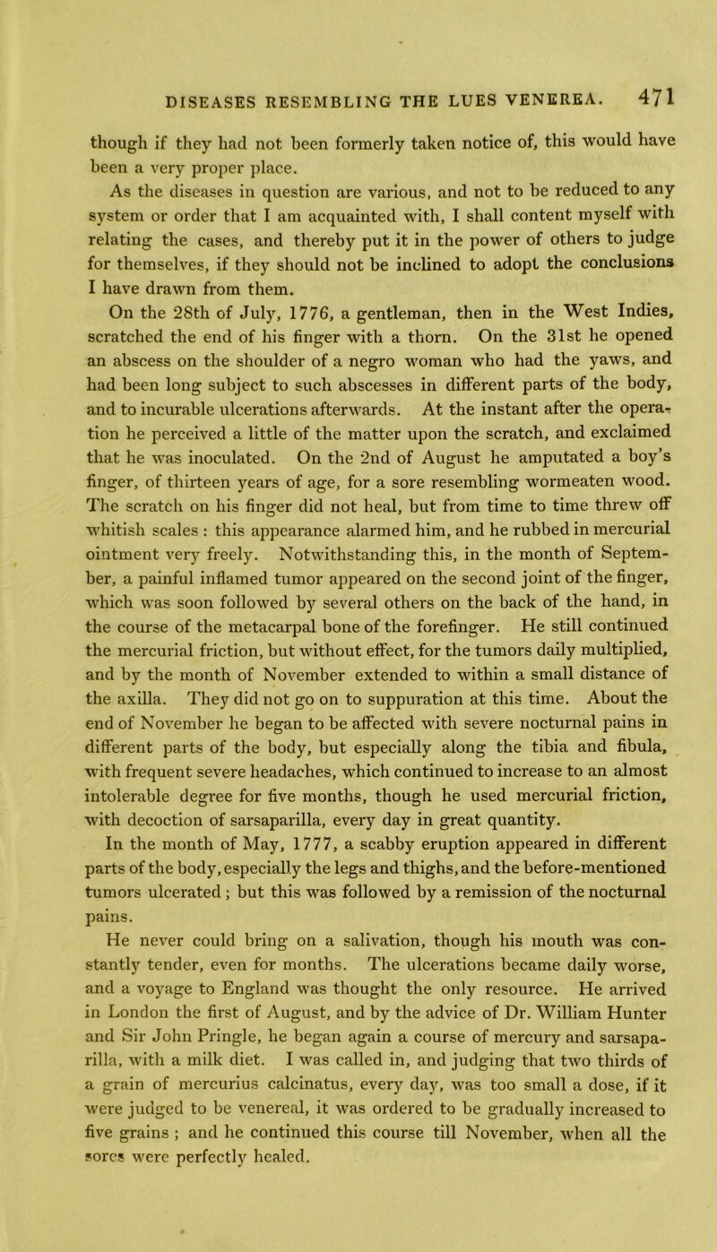 though if they had not been formerly taken notice of, this would have been a very proper place. As the diseases in question are various, and not to be reduced to any system or order that I am acquainted with, I shall content myself with relating the cases, and thereby put it in the power of others to judge for themselves, if they should not be inclined to adopt the conclusions I have drawn from them. On the 28th of July, 1776, a gentleman, then in the West Indies, scratched the end of his finger with a thorn. On the 31st he opened an abscess on the shoulder of a negro woman who had the yaws, and had been long subject to such abscesses in different parts of the body, and to incurable ulcerations afterwards. At the instant after the opera-r tion he perceived a little of the matter upon the scratch, and exclaimed that he was inoculated. On the 2nd of August he amputated a boy’s finger, of thirteen years of age, for a sore resembling wormeaten wood. The scratch on his finger did not heal, but from time to time threw off whitish scales : this appearance alarmed him, and he rubbed in mercurial ointment very freely. Notwithstanding this, in the month of Septem- ber, a painful inflamed tumor appeared on the second joint of the finger, which was soon followed by several others on the back of the hand, in the course of the metacarpal bone of the forefinger. He still continued the mercurial friction, but without effect, for the tumors daily multiplied, and by the month of November extended to within a small distance of the axilla. They did not go on to suppuration at this time. About the end of November he began to be affected with severe nocturnal pains in different parts of the body, but especially along the tibia and fibula, with frequent severe headaches, which continued to increase to an almost intolerable degree for five months, though he used mercurial friction, with decoction of sarsaparilla, every day in great quantity. In the month of May, 1777, a scabby eruption appeared in different parts of the body, especially the legs and thighs, and the before-mentioned tumors ulcerated ; but this was followed by a remission of the nocturnal pains. He never could bring on a salivation, though his mouth was con- stantly tender, even for months. The ulcerations became daily worse, and a voyage to England was thought the only resource. He arrived in London the first of August, and by the advice of Dr. William Hunter and Sir John Pringle, he began again a course of mercury and sarsapa- rilla, with a milk diet. I was called in, and judging that two thirds of a grain of mercurius calcinatus, every day, was too small a dose, if it were judged to be venereal, it was ordered to be gradually increased to five grains ; and he continued this course till November, when all the sores were perfectly healed.