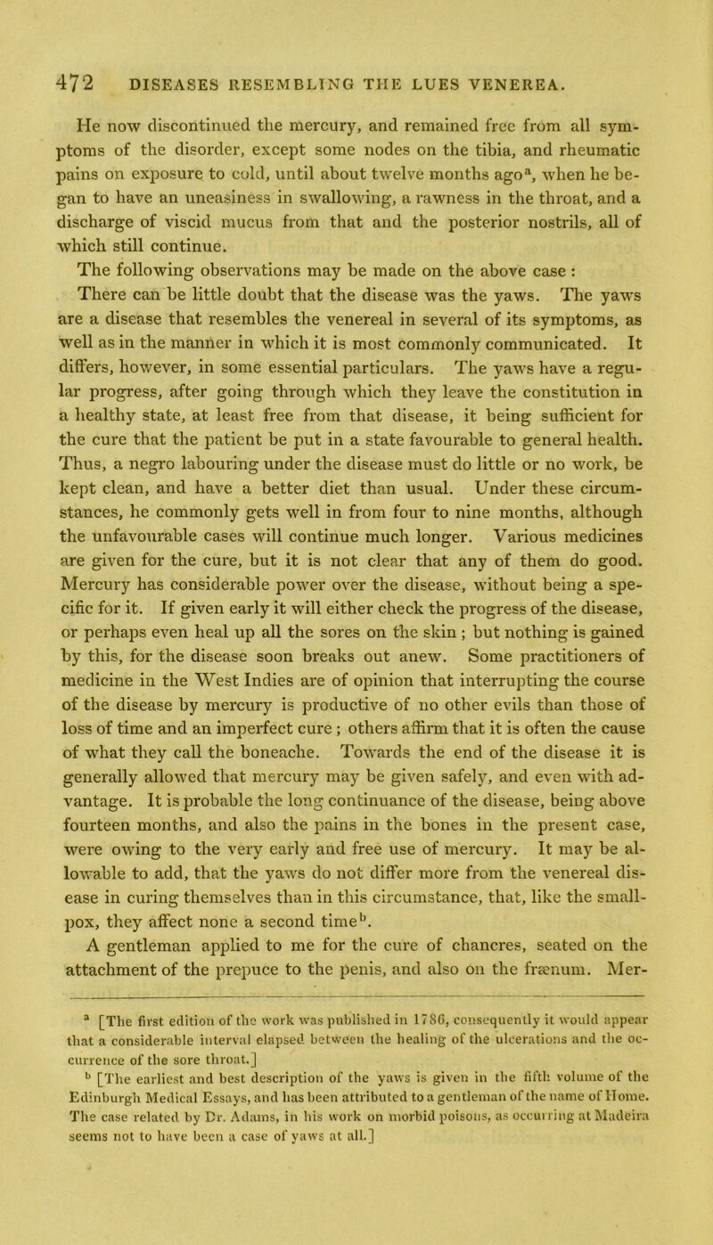 He now discontinued tlie mercury, and remained free from all sym- ptoms of the disorder, except some nodes on the tibia, and rheumatic pains on exposure to cold, until about twelve months agoa, when he be- gan to have an uneasiness in swallowing, a rawness in the throat, and a discharge of viscid mucus from that and the posterior nostrils, all of which still continue. The following observations may be made on the above case : There can be little doubt that the disease was the yaws. The yaws are a disease that resembles the venereal in several of its symptoms, as well as in the manner in which it is most commonly communicated. It differs, however, in some essential particulars. The yaws have a regu- lar progress, after going through which they leave the constitution in a healthy state, at least free from that disease, it being sufficient for the cure that the patient be put in a state favourable to general health. Thus, a negro labouring under the disease must do little or no work, be kept clean, and have a better diet than usual. Under these circum- stances, he commonly gets well in from four to nine months, although the unfavourable cases will continue much longer. Various medicines are given for the cure, but it is not clear that any of them do good. Mercury has considerable power over the disease, without being a spe- cific for it. If given early it will either check the progress of the disease, or perhaps even heal up all the sores on the skin ; but nothing is gained by this, for the disease soon breaks out anew. Some practitioners of medicine in the West Indies are of opinion that interrupting the course of the disease by mercury is productive of no other evils than those of loss of time and an imperfect cure ; others affirm that it is often the cause of what they call the boneache. Towards the end of the disease it is generally allowed that mercury may be given safely, and even with ad- vantage. It is probable the long continuance of the disease, being above fourteen months, and also the pains in the bones in the present case, were owing to the very early and free use of mercury. It may be al- lowable to add, that the yaws do not differ more from the venereal dis- ease in curing themselves than in this circumstance, that, like the small- pox, they affect none a second timeb. A gentleman applied to me for the cure of chancres, seated on the attachment of the prepuce to the penis, and also on the frsenum. Mer- a [The first edition of the work was published in 178G, consequently it would appear that a considerable interval elapsed between the healing of the ulcerations and the oc- currence of the sore throat.] b [The earliest and best description of the yaws is given in the fifth volume of the Edinburgh Medical Essays, and has been attributed to a gentleman of the name of Home. The case related by Dr. Adams, in his work on morbid poisons, as occurring at Madeira seems not to have been a case of yaws at all.]