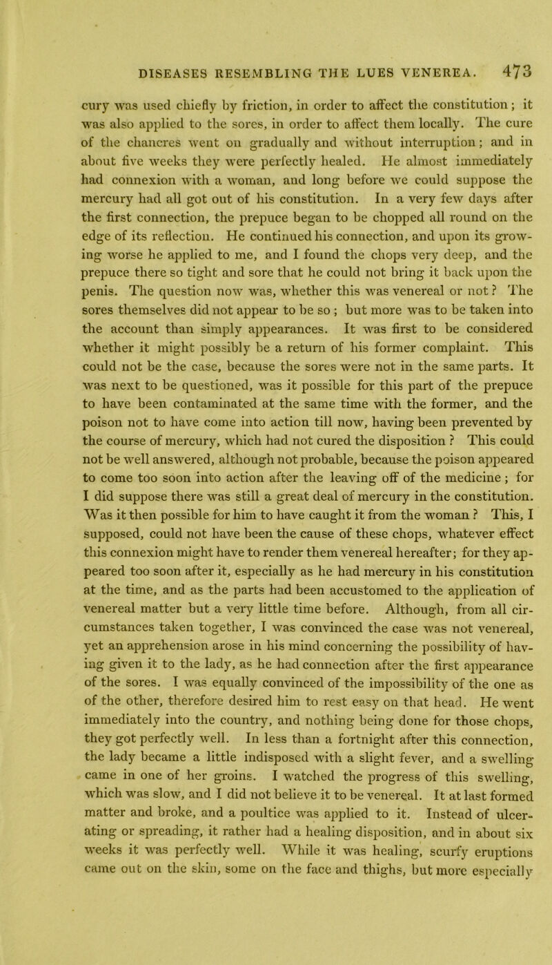 cury was used chiefly by friction, in order to affect the constitution; it was also applied to the sores, in order to affect them locally. The cure of the chancres went on gradually and without interruption; and in about five weeks they were perfectly healed. He almost immediately had connexion with a woman, and long before we could suppose the mercury had all got out of his constitution. In a very few days after the first connection, the prepuce began to be chopped all round on the edge of its reflection. He continued his connection, and upon its grow- ing worse he applied to me, and I found the chops very deep, and the prepuce there so tight and sore that he could not bring it back upon the penis. The question now was, whether this was venereal or not ? The sores themselves did not appear to be so ; but more was to be taken into the account than simply appearances. It was first to be considered whether it might possibly be a return of his former complaint. This could not be the case, because the sores were not in the same parts. It was next to be questioned, was it possible for this part of the prepuce to have been contaminated at the same time with the former, and the poison not to have come into action till now, having been prevented by the course of mercury, which had not cured the disposition ? This could not be well answered, although not probable, because the poison appeared to come too soon into action after the leaving off of the medicine ; for I did suppose there was still a great deal of mercury in the constitution. Was it then possible for him to have caught it from the woman ? This, I supposed, could not have been the cause of these chops, whatever effect this connexion might have to render them venereal hereafter; for they ap- peared too soon after it, especially as he had mercury in his constitution at the time, and as the parts had been accustomed to the application of venereal matter but a very little time before. Although, from all cir- cumstances taken together, I was convinced the case was not venereal, yet an apprehension arose in his mind concerning the possibility of hav- ing given it to the lady, as he had connection after the first appearance of the sores. I was equally convinced of the impossibility of the one as of the other, therefore desired him to rest easy on that head. He went immediately into the country, and nothing being done for those chops, they got perfectly well. In less than a fortnight after this connection, the lady became a little indisposed with a slight fever, and a swelling came in one of her groins. I watched the progress of this swelling, which was slow, and I did not believe it to be venereal. It at last formed matter and broke, and a poultice was applied to it. Instead of ulcer- ating or spreading, it rather had a healing disposition, and in about six weeks it was perfectly well. While it was healing, scurfy eruptions came out on the skin, some on the face and thighs, but more especially