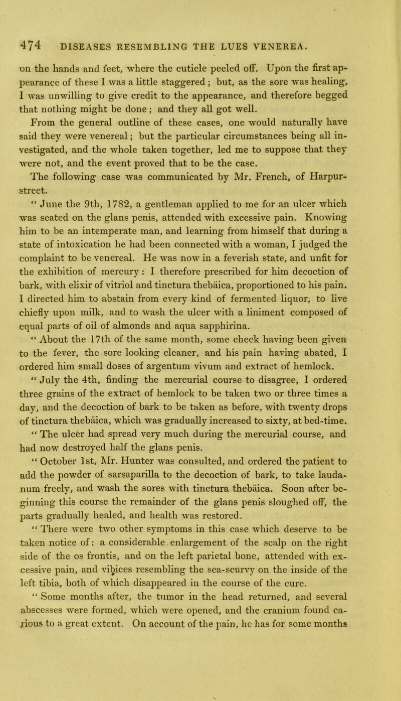on the hands and feet, where the cuticle peeled off. Upon the first ap- pearance of these I was a little staggered ; but, as the sore was healing, I was unwilling to give credit to the appearance, and therefore begged that nothing might be done ; and they all got well. From the general outline of these cases, one would naturally have said they were venereal; but the particular circumstances being all in- vestigated, and the whole taken together, led me to suppose that they were not, and the event proved that to be the case. The following case was communicated by Mr. French, of Harpur- street. “ June the 9th, 1782, a gentleman applied to me for an ulcer which was seated on the glans penis, attended with excessive pain. Knowing him to be an intemperate man, and learning from himself that during a state of intoxication he had been connected with a woman, I judged the complaint to be venereal. He was now in a feverish state, and unfit for the exhibition of mercury: I therefore prescribed for him decoction of bark, with elixir of vitriol and tinctura thebaica, proportioned to his pain. I directed him to abstain from every kind of fermented liquor, to live chiefly upon milk, and to wash the ulcer with a liniment composed of equal parts of oil of almonds and aqua sapphirina. “ About the 17th of the same month, some check having been given to the fever, the sore looking cleaner, and his pain having abated, I ordered him small doses of argentum vivum and extract of hemlock. “ July the 4th, finding the mercurial course to disagree, I ordered three grains of the extract of hemlock to be taken two or three times a day, and the decoction of bark to be taken as before, with twenty drops of tinctura thebaica, which was gradually increased to sixty, at bed-time. “ The ulcer had spread very much during the mercurial course, and had now destroyed half the glans penis. “ October 1st, Mr. Hunter was consulted, and ordered the patient to add the powder of sarsaparilla to the decoction of bark, to take lauda* num freely, and wash the sores with tinctura thebaica. Soon after be- ginning this course the remainder of the glans penis sloughed off, the parts gradually healed, and health was restored. “ There were two other symptoms in this case which deserve to be taken notice of: a considerable.enlargement of the scalp on the right side of the os frontis, and on the left parietal bone, attended with ex- cessive pain, and vibices resembling the sea-scurvy on the inside of the left tibia, both of which disappeared in the course of the cure. “ Some months after, the tumor in the head returned, and several abscesses were formed, which were opened, and the cranium found ca- rious to a great extent. On account of the pain, he has for some months