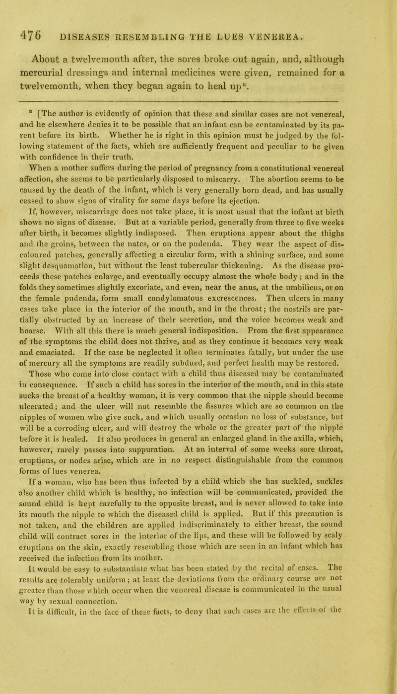About a twelvemonth after, the sores broke out again, and, although mercurial dressings and internal medicines were given, remained for a twelvemonth, when they began again to heal upa. 3 [The author is evidently of opinion that these and similar cases are not venereal, and he elsewhere denies it to be possible that an infant can be contaminated by its pa- rent before its birth. Whether he is right in this opinion must be judged by the fol- lowing statement of the facts, which are sufficiently frequent and peculiar to be given with confidence in their truth. When a mother suffers during the period of pregnancy from a constitutional venereal affection, she seems to be particularly disposed to miscarry. The abortion seems to be caused by the death of the infant, which is very generally born dead, and has usually ceased to show signs of vitality for some days before its ejection. If, however, miscarriage does not take place, it is most usual that the infant at birth shows no signs of disease. But at a variable period, generally from three to five weeks after birth, it becomes slightly indisposed. Then eruptions appear about the thighs and the groins, between the nates, or on the pudenda. They wear the aspect of dis- coloured patches, generally affecting a circular form, with a shining surface, and some slight desquamation, but without the least tubercular thickening. As the disease pro- ceeds these patches enlarge, and eventually occupy almost the whole body ; and in the folds they sometimes slightly excoriate, and even, near the anus, at the umbilicus, or on the female pudenda, form small condylomatous excrescences. Then ulcers in many cases take place in the interior of the mouth, and in the throat; the nostrils are par- tially obstructed by an increase of their secretion, and the voice becomes weak and hoarse. With all this there is much general indisposition. From the first appearance of the symptoms the child does not thrive, and as they continue it becomes very weak and emaciated. If the case be neglected it often terminates fatally, but under the use of mercury all the symptoms are readily subdued, and perfect health may be restored. Those who come into close contact with a child thus diseased may be contaminated in consequence. If such a child has sores in the interior of the mouth, and in this state sucks the breast of a healthy woman, it is very common that the nipple should become ulcerated; and the ulcer will not resemble the fissures which are so common on the nipples of women who give suck, and which usually occasion no loss of substance, but will be a corroding ulcer, and will destroy the whole or the greater part of the nipple before it is healed. It also produces in general an enlarged gland in the axilla, which, however, rarely passes into suppuration. At an interval of some weeks sore throat, eruptions, or nodes arise, which are in no respect distinguishable from the common forms of lues venerea. If a woman, who has been thus infected by a child which she has suckled, suckles also another child which is healthy, no infection will be communicated, provided the sound child is kept carefully to the opposite breast, and is never allowed to take into its mouth the nipple to which the diseased child is applied. But if this precaution is not taken, and the children are applied indiscriminately to either breast, the sound child will contract sores in the interior of the lips, and these will be followed by scaly eruptions on the skin, exactly resembling those which are seen in an infant which has received the infection from its mother. It would be easy to substantiate what lias been stated by the recital of cases. The results are tolerably uniform ; at least the deviations from the ordinary course are not greater than those which occur when the venereal disease is communicated in the usual way by sexual connection. It is difficult, in the face of these facts, to deny that such cases arc the cflecls oi the