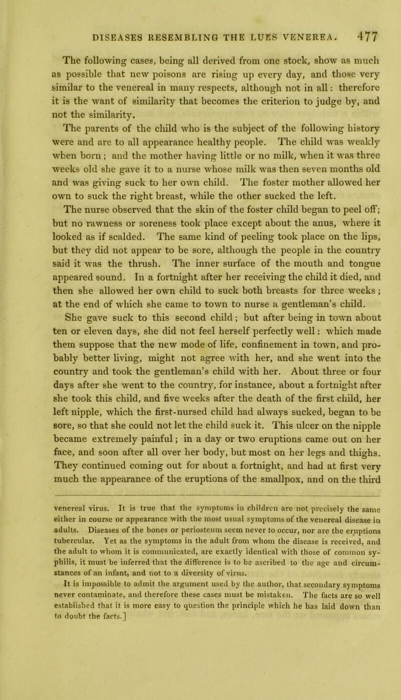 The following cases, being all derived from one stock, show as much as possible that new poisons are rising up every day, and those very similar to the venereal in many respects, although not in all: therefore it is the want of similarity that becomes the criterion to judge by, and not the similarity. The parents of the child who is the subject of the following history were and are to all appearance healthy people. The child was weakly when born ; and the mother having little or no milk, when it was three weeks old she gave it to a nurse whose milk was then seven months old and was giving suck to her own child. The foster mother allowed her own to suck the right breast, while the other sucked the left. The nurse observed that the skin of the foster child began to peel off; but no rawness or soreness took place except about the anus, where it looked as if scalded. The same kind of peeling took place on the lips, but they did not appear to be sore, although the people in the country said it was the thrush. The inner surface of the mouth and tongue appeared sound. In a fortnight after her receiving the child it died, and then she allowed her own child to suck both breasts for three weeks; at the end of which she came to town to nurse a gentleman’s child. She gave suck to this second child; but after being in town about ten or eleven days, she did not feel herself perfectly well: which made them suppose that the new mode of life, confinement in town, and pro- bably better living, might not agree with her, and she went into the country and took the gentleman’s child with her. About three or four days after she went to the country, for instance, about a fortnight after she took this child, and five weeks after the death of the first child, her left nipple, which the first-nursed child had always sucked, began to be sore, so that she could not let the child suck it. This ulcer on the nipple became extremely painful; in a day or two eruptions came out on her face, and soon after all over her body, but most on her legs and thighs. They continued coming out for about a fortnight, and had at first very much the appearance of the eruptions of the smallpox, and on the third venereal virus. It is true that the symptoms in children are not precisely the same either in course or appearance with the most usual symptoms of the venereal disease in adults. Diseases of the bones or periosteum seem never to occur, nor are the eruptions tubercular. Yet as the symptoms in the adult from whom the disease is received, and the adult to whom it is communicated, are exactly identical with those of common sy- philis, it must be inferred that the difference is to be ascribed to the age and circum - stances of an infant, and not to a diversity of virus. It is impossible to admit the argument used by the author, that secondary symptoms never contaminate, and therefore these cases must be mistaken. The facts are so well established that it is more easy to question the principle which he has laid down than to doubt the facts.]