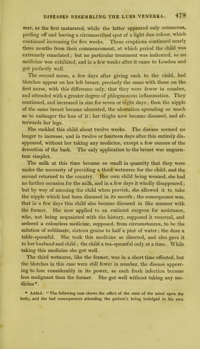 mer, as the first maturated, while the latter appeared only cutaneous, peeling off and leaving a circumscribed spot of a light dun colour, which continued increasing for five weeks. These eruptions continued nearly three months from their commencement, at which period the child was extremely emaciated; but no particular treatment was indicated, so no medicine was exhibited, and in a few weeks after it came to London and got perfectly well. The second nurse, a few days after giving suck to the child, had blotches appear on her left breast, precisely the same with those on the first nurse, with this difference only, that they were fewer in number, and attended with a greater degree of phlegmonous inflammation. They continued, and increased in size for seven or eight days ; then the nipple of the same breast became ulcerated, the ulceration spreading so much as to endanger the loss of it: her thighs now became diseased, and af- terwards her legs. She suckled this child about twelve weeks. The disease seemed no longer to increase, and in twelve or fourteen days after this entirely dis- appeared, without her taking any medicine, except a few ounces of the decoction of the bark. The only application to the breast was unguen- tum simplex. The milk at this time became so small in quantity that they were under the necessity of providing a third wetnurse for the child, and the second returned to the country. Her own child being weaned, she had no further occasion for the milk, and in a few days it wholly disappeared; but by way of amusing the child when peevish, she allowed it to take the nipple which had been diseased in its mouth; the consequence was, that in a few days this child also became diseased in like manner with the former. She now applied to an eminent surgeon for assistance, who, not being acquainted with the history, supposed it venereal, and ordered a colourless medicine, supposed, from circumstances, to be the solution of sublimate, sixteen grains to half a pint of water; the dose a table-spoonful. She took this medicine as directed, and also gave it to her husband and child ; the child a tea-spoonful only at a time. While taking this medicine she got well. The third wetnurse, like the former, was in a short time affected, but the blotches in this case were still fewer in number, the disease appear- ing to lose considerably in its power, as each fresh infection became less malignant than the former. She got well without taking any me- dicine*. * Added: “ The following case shows the effect of the state of the mind upon the body, and the bad consequences attending the patient’s being indulged in his own