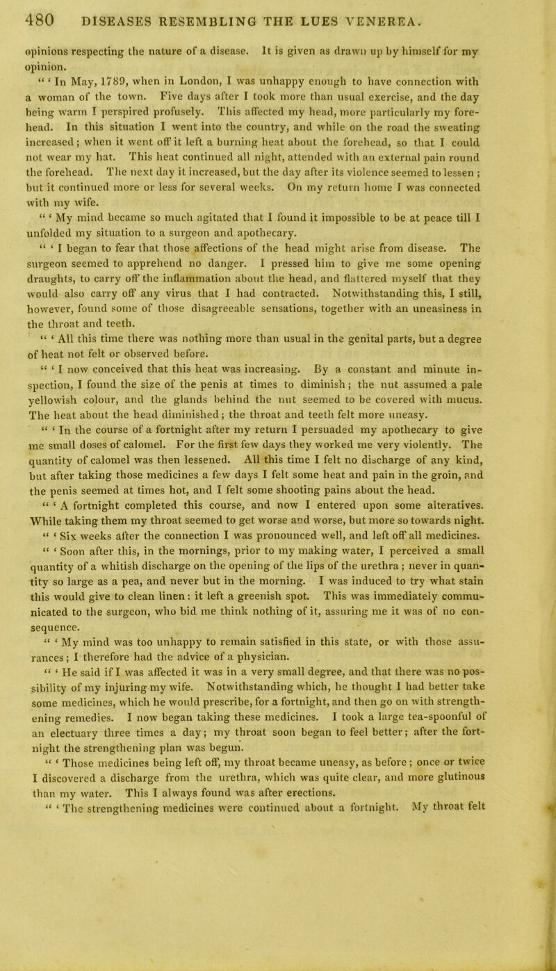 opinions respecting the nature of a disease. It is given as drawn up by himself for my opinion. “ ‘ In May, 1789, when in London, I was unhappy enough to have connection with a woman of the town. Five days after I took more than usual exercise, and the day being warm I perspired profusely. This affected my head, more particularly my fore- head. In this situation I went into the country, and while on the road the sweating increased; when it went off it left a burning heat about the forehead, so that I could not wear my hat. This heat continued all night, attended with an external pain round the forehead. The next day it increased, but the day after its violence seemed to lessen ; but it continued more or less for several weeks. On my return home I was connected with my wife. “ ‘ My mind became so much agitated that I found it impossible to be at peace till I unfolded my situation to a surgeon and apothecary. “ ‘ I began to fear that those affections of the head might arise from disease. The surgeon seemed to apprehend no danger. I pressed him to give me some opening draughts, to carry off the inflammation about the head, and flattered myself that they would also carry off any virus that I had contracted. Notwithstanding this, I still, however, found some of those disagreeable sensations, together with an uneasiness in the throat and teeth. “ ‘ All this time there was nothing more than usual in the genital parts, but a degree of heat not felt or observed before. “ ‘ I now conceived that this heat was increasing. By a constant and minute in- spection, I found the size of the penis at times to diminish; the nut assumed a pale yellowish colour, and the glands behind the nut seemed to be covered with mucus. The heat about the head diminished; the throat and teeth felt more uneasy. “ ‘ In the course of a fortnight after my return I persuaded my apothecary to give me small doses of calomel. For the first few days they worked me very violently. The quantity of calomel was then lessened. All this time I felt no discharge of any kind, but after taking those medicines a few days I felt some heat and pain in the groin, and the penis seemed at times hot, and I felt some shooting pains about the head. “ ‘ A fortnight completed this course, and now I entered upon some alteratives. While taking them my throat seemed to get worse and worse, but more so towards night. “ c Six weeks after the connection I was pronounced well, and left off all medicines. “ * Soon after this, in the mornings, prior to my making water, I perceived a small quantity of a whitish discharge on the opening of the lips of the urethra ; never in quan- tity so large as a pea, and never but in the morning. I was induced to try what stain this would give to clean linen: it left a greenish spot. This was immediately commu- nicated to the surgeon, who bid me think nothing of it, assuring me it was of no con- sequence. “ * My mind was too unhappy to remain satisfied in this state, or with those assu- rances ; I therefore had the advice of a physician. “ ‘ He said if I was affected it was in a very small degree, and that there was no pos- sibility of my injuring my wife. Notwithstanding which, he thought I had better take some medicines, which he would prescribe, for a fortnight, and then go on with strength- ening remedies. I now began taking these medicines. I took a large tea-spoonful of an electuary three times a day; my throat soon began to feel better; after the fort- night the strengthening plan was begun. “ ‘ Those medicines being left off, my throat became uneasy, as before ; once or twice I discovered a discharge from the urethra, which was quite clear, and more glutinous than my water. This I always found was after erections. “ ‘ The strengthening medicines were continued about a fortnight. My throat felt