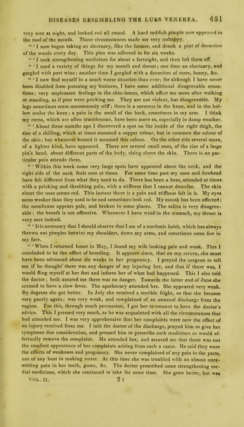 very sore at night, and looked red all round. A hard reddish pimple now appeared in the roof of the mouth. Those circumstances made me very unhappy. “ * I now began taking an alectuary, like the former, and drank a pint of decoction of the woods every day. This plan was adhered to for six weeks. “ * I took strengthening medicines for about a fortnight, and then left them off. “ ‘ I used a variety of things for my mouth and throat; one time an electuary, and gargled with port wine; another time I gargled with a decoction of roses, honey, &c. “ * I now find myself in a much worse situation than ever; for although I have never been disabled from pursuing my business, I have some additional disagreeable sensa- tions ; very unpleasant feelings in the shin-bones, which affect me more after walking or standing, as if pins were pricking me. They are not violent, but disagreeable. My legs sometimes seem uncommonly stiff; there is a soreness in the knee, and in the hol- low under the knee ; a pain in the small of the back, sometimes in my arm. I think my corns, which are often troublesome, have been more so, especially in damp weather. “ * About three months ago I discovered a spot on the inside of the right thigh, the size of a shilling, which at times assumed a copper colour, but in common the colour of the skin; but whenever heated it assumed this colour. On the other side several more, of a lighter kind, have appeared. There are several small ones, of the size of a large pin’s head, about different parts of the body, rising above the skin. There is no par - ticular pain attends them. “ 1 Within this week some very large spots have appeared about the neck, and the right side of the neck feels sore at times. For some time past my nose and forehead have felt different from what they used to do. There has been a heat, attended at times with a pricking and throbbing pain, with a stiffness that I cannot describe. The skin about the nose seems red. This instant there is a pain and stiffness felt in it. My eyes seem weaker than they used to be and sometimes look red. My mouth has been affected ; the membrane appears pale, and broken in some places. The saliva is very disagree- able : the breath is not offensive. Whenever I have wind in the stomach, my throat is very sore indeed. “ ‘ It is necessary that I should observe that I am of a scorbutic habit, which has always thrown out pimples betwixt my shoulders, down my arms, and sometimes some few in my face. “ ‘When I returned home in May, I found my wife looking pale and weak. This I concluded to be the effect of breeding. It appears since, that on my return, she must have been advanced about six weeks in her pregnancy. I prayed the surgeon to tell me if he thought' there was any danger of my injuring her, and that if there was, I would fling myself at her feet and inform her of what had happened. This 1 also told the doctor; both assured me there was no danger. Towards the latter end of June she seemed to have a slow fever. The apothecary attended her. She appeared very weak. By degrees she got better. In July she received a terrible fright, so that she became very poorly again; was very weak, and complained of an unusual discharge from the vagina. For this, through much persuasion, I got her to consent to have the doctor’s advice. This I pressed very much, as he was acquainted with all the circumstances that had attended me. I was very apprehensive that her complaints were now the effect of an injury received from me. I told the doctor of the discharge, prayed him to give her symptoms due consideration, and pressed him to prescribe such medicines as would ef- fectually remove the complaint. He attended her, and assured me that there was not the smallest appearance of her complaints arising from such a cause. He said they were the effects of weakness and pregnancy. She never complained of any pain in the parts, nor of any heat in making water. At this time she was troubled with an almost unre- mitting pain in her teeth, gums, &c. The doctor prescribed some strengthening cor- dial medicines, which she continued to take for some time. She grew better, but was VOL. II. 2 I