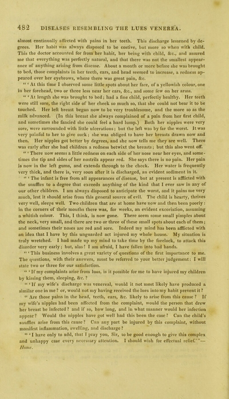 almost continually affected with pains in her teeth. This discharge lessened by de- grees. Her habit was always disposed to be costive, but more so when with child. This the doctor accounted for from her habit, her being with child, &c., and assured me that everything was perfectly natural, and that there was not the smallest appear- ance of anything arising from disease. About a month or more before she was brought to bed, those complaints in her teeth, ears, and head seemed to increase, a redness ap- peared over her eyebrows, where there was great pain, &c. “ * At this time I observed some little spots about her face, of a yellowish colour, one in her forehead, two or three less near her ears, &c., and some few on her arms. “ ‘ At length she was brought to bed; had a fine child, perfectly healthy. Her teeth were still sore, the right side of her cheek so much so, that she could not bear it to be touched. Her left breast began now to be very troublesome, and the more so as the milk advanced. (In this breast she always complained of a pain from her first child, and sometimes she fancied she could feel a hard lump.) Both her nipples were very sore, were surrounded with little ulcerations; but the left was by far the worst. It was very painful to her to give suck; she was obliged to have her breasts drawn now and then. Her nipples got better by degrees, and she now tells me they are well. There was early after she had children a redness betwixt the breasts; but this also went off. “ ‘ There now seems a little redness on each side of her nose near her eyes, and some- times the tip and sides of her nostrils appear red. She says there is no pain. Her pain is now in the left gums, and extends through to the cheek. Her water is frequently very thick, and there is, very soon after it is discharged, an evident sediment in it. “ ‘ The infant is free from all appearances of disease, but at present is afflicted with the snuffles to a degree that exceeds anything of the kind that I ever saw in any of our other children. I am always disposed to anticipate the worst, and it pains me very much, lest it should arise from this general source of evil. The child is hearty, thrives very well, sleeps well. Two children that are at home have now and then been poorly : in the corners of their mouths there was, for weeks, an evident excoriation, assuming a whitish colour. This, I think, is now gone. There seem some small pimples about the neck, very small, and there are two or three of these small spots about each of them ; and sometimes their noses are red and sore. Indeed my mind has been afflicted with an idea that I have by this unguarded act injured my whole house. My situation is truly wretched. I had made up my mind to take time by the forelock, to attack this disorder very early; but, alas! I am afraid, I have fallen into bad hands. “ ‘ This business involves a great variety of questions of the first importance to me. The questions, with their answers, must be referred to your better judgement: I will state two or three for our satisfaction. “ ‘ If my complaints arise from lues, is it possible for me to have injured my children by kissing them, sleeping, &c. ? “ ‘ If my wife’s discharge was venereal, would it not most likely have produced a similar one in me ? or, would not my having received the lues into my habit prevent it ? “ Are those pains in the head, teeth, ears, &c. likely to arise from this cause ? If my wife’s nipples had been affected from the complaint, would the person that drew her breast be infected ? and if so, how long, and in what manner would her infection appear? Would the nipples have got well had this been the case? Can the child's snuffles arise from this cause? Can any part be injured by this complaint, without manifest inflammation, swelling, and discharge? “•‘I have only to add, that 1 pray you, Sir, lobe good enough to give this complex and unhappy case every necessary attention. I should wish for effectual relief.’”— Home.