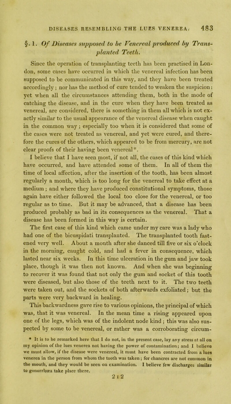 §. 1. Of Diseases supposed to be Venereal produced by Trans- planted Teeth. Since the operation of transplanting teeth has been practised in Lon- don, some cases have occurred in which the venereal infection has been supposed to be communicated in this way, and they have been treated accordingly ; nor has the method of cure tended to weaken the suspicion: yet when all the circumstances attending them, both in the mode of catching the disease, and in the cure when they have been treated as venereal, are considered, there is something in them all which is not ex- actly similar to the usual appearance of the venereal disease when caught in the common way ; especially too when it is considered that some of the cases were not treated as venereal, and yet were cured, and there- fore the cures of the others, which appeared to be from mercury, are not clear proofs of their having been venereal*. I believe that I have seen most, if not all, the cases of this kind which have occurred, and have attended some of them. In all of them the time of local affection, after the insertion of the tooth, has been almost regularly a month, which is too long for the venereal to take effect at a medium ; and where they have produced constitutional symptoms, those again have either followed the local too close for the venereal, or too regular as to time. But it may be advanced, that a disease has been produced probably as bad in its consequences as the venereal. That a disease has been formed in this way is certain. The first case of this kind which came under my care was a lady who had one of the bicuspidati transplanted. The transplanted tooth fast- ened very well. About a month after she danced till five or six o’clock in the morning, caught cold, and had a fever in consequence, which lasted near six weeks. In this time ulceration in the gum and jaw took place, though it was then not known. And when she was beginning to recover it was found that not only the gum and socket of this tooth were diseased, but also those of the teeth next to it. The two teeth were taken out, and the sockets of both afterwards exfoliated; but the parts were very backward in healing. This backwardness gave rise to various opinions, the principal of which was, that it was venereal. In the mean time a rising appeared upon one of the legs, which was of the indolent node kind ; this was also sus- pected by some to be venereal, or rather was a corroborating circum- * It is to be remarked here that I do not, in the present case, lay any stress at all on my opinion of the lues venerea not having the power of contamination; and I believe we must allow, if the disease were venereal, it must have been contracted from a lues venerea in the person from whom the tooth was taken ; for chancres are not common in the mouth, and they would be seen on examination. I believe few discharges similar to gonorrhoea take place there. 2 I 2